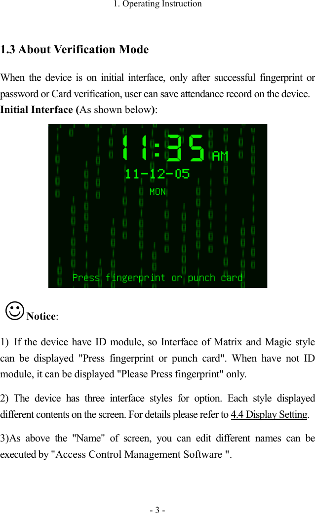 1. Operating Instruction - 3 - 1.3 About Verification Mode When the device is on initial interface, only after successful fingerprint or password or Card verification, user can save attendance record on the device.   Initial Interface (As shown below):   Notice:   1) If the device have ID module, so Interface of Matrix and Magic style can be displayed  &quot;Press fingerprint or punch card&quot;. When have not ID module, it can be displayed &quot;Please Press fingerprint&quot; only. 2) The  device has three  interface styles for option. Each  style displayed different contents on the screen. For details please refer to 4.4 Display Setting.      3)As above the &quot;Name&quot; of screen, you can edit different names can be executed by &quot;Access Control Management Software &quot;.  