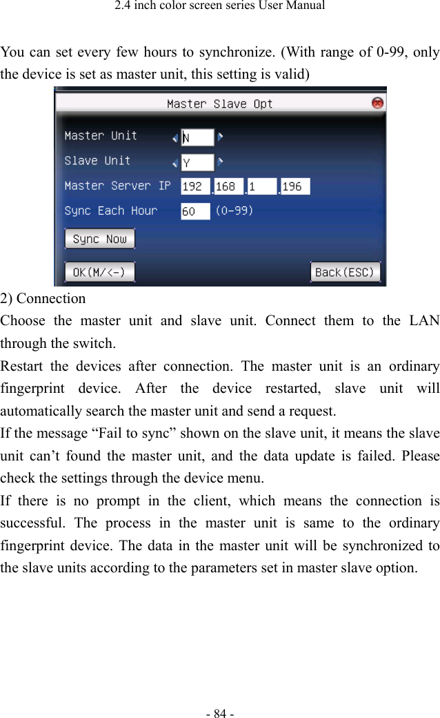 2.4 inch color screen series User Manual - 84 - You can set every few hours to synchronize. (With range of 0-99, only the device is set as master unit, this setting is valid)  2) Connection Choose the master unit and slave unit. Connect them to the LAN through the switch. Restart the devices after connection. The master unit is an ordinary fingerprint device. After the device restarted, slave unit will automatically search the master unit and send a request. If the message “Fail to sync” shown on the slave unit, it means the slave unit can’t found the master unit, and the data update is failed. Please check the settings through the device menu. If there is no prompt in the client, which means the connection is successful. The process in the master unit is same to the ordinary fingerprint device. The data in the master unit will be synchronized to the slave units according to the parameters set in master slave option. 