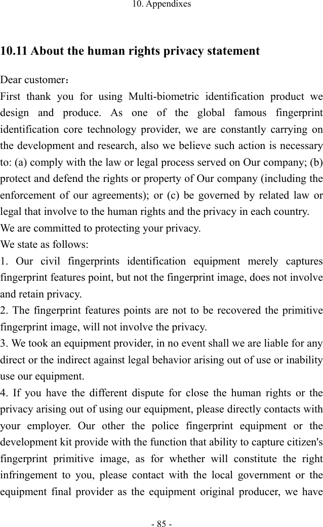 10. Appendixes - 85 - 10.11 About the human rights privacy statement Dear customer： First thank you for using Multi-biometric identification product we design and produce. As one of the global famous fingerprint identification core technology provider, we are constantly carrying on the development and research, also we believe such action is necessary to: (a) comply with the law or legal process served on Our company; (b) protect and defend the rights or property of Our company (including the enforcement of our agreements); or (c) be governed by related law or legal that involve to the human rights and the privacy in each country. We are committed to protecting your privacy. We state as follows: 1. Our civil fingerprints identification equipment merely captures fingerprint features point, but not the fingerprint image, does not involve and retain privacy. 2. The fingerprint features points are not to be recovered the primitive fingerprint image, will not involve the privacy. 3. We took an equipment provider, in no event shall we are liable for any direct or the indirect against legal behavior arising out of use or inability use our equipment. 4. If you have the different dispute for close the human rights or the privacy arising out of using our equipment, please directly contacts with your employer. Our other the police fingerprint equipment or the development kit provide with the function that ability to capture citizen&apos;s fingerprint primitive image, as for whether will constitute the right infringement to you, please contact with the local government or the equipment final provider as the equipment original producer, we have 