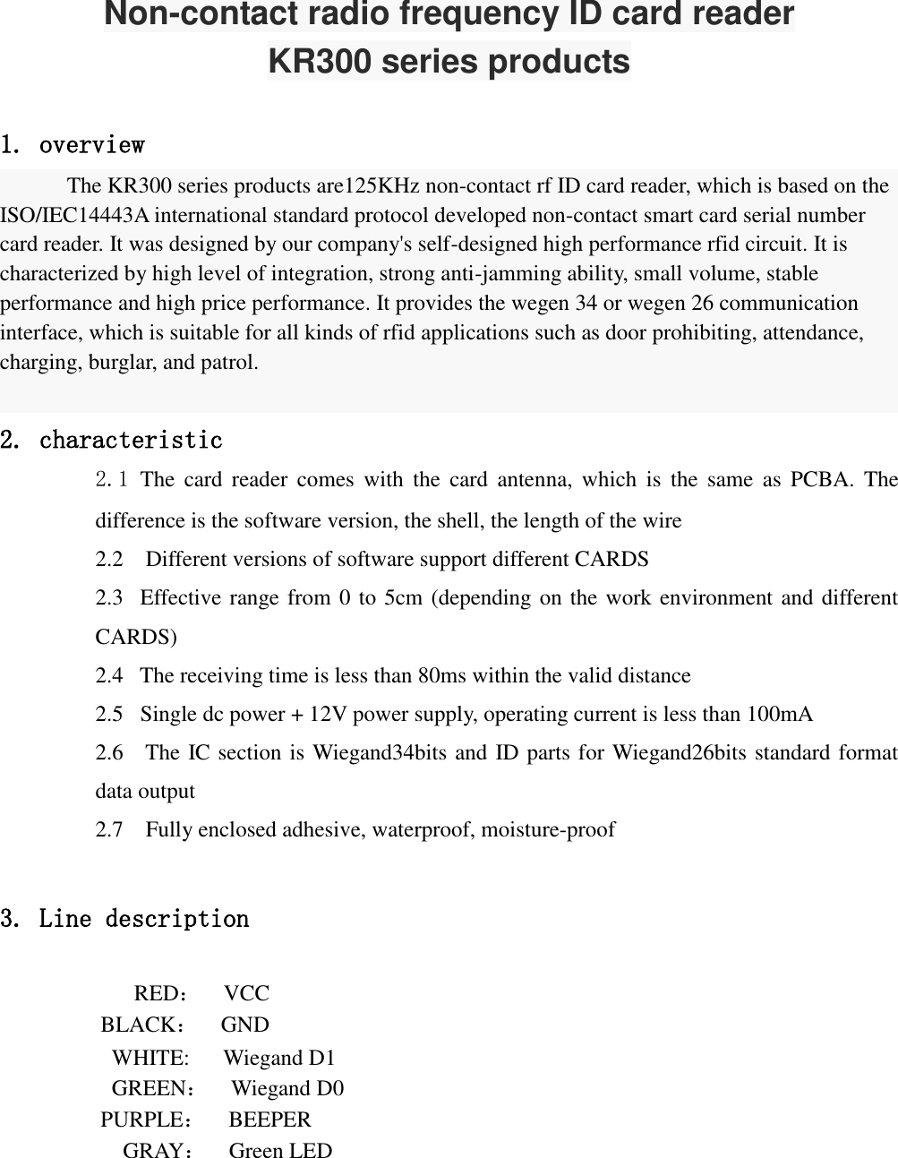  Non-contact radio frequency ID card reader KR300 series products  1. overview The KR300 series products are125KHz non-contact rf ID card reader, which is based on the ISO/IEC14443A international standard protocol developed non-contact smart card serial number card reader. It was designed by our company&apos;s self-designed high performance rfid circuit. It is characterized by high level of integration, strong anti-jamming ability, small volume, stable performance and high price performance. It provides the wegen 34 or wegen 26 communication interface, which is suitable for all kinds of rfid applications such as door prohibiting, attendance, charging, burglar, and patrol.  2. characteristic 2.1 The  card  reader  comes  with  the  card  antenna,  which  is  the  same  as  PCBA.  The difference is the software version, the shell, the length of the wire 2.2    Different versions of software support different CARDS 2.3   Effective range from 0 to 5cm (depending on the work environment and different CARDS) 2.4   The receiving time is less than 80ms within the valid distance 2.5   Single dc power + 12V power supply, operating current is less than 100mA 2.6    The IC section is Wiegand34bits and ID parts for Wiegand26bits standard format data output 2.7  Fully enclosed adhesive, waterproof, moisture-proof  3. Line description              RED：  VCC BLACK：  GND WHITE:      Wiegand D1 GREEN：  Wiegand D0 PURPLE：  BEEPER GRAY：  Green LED        