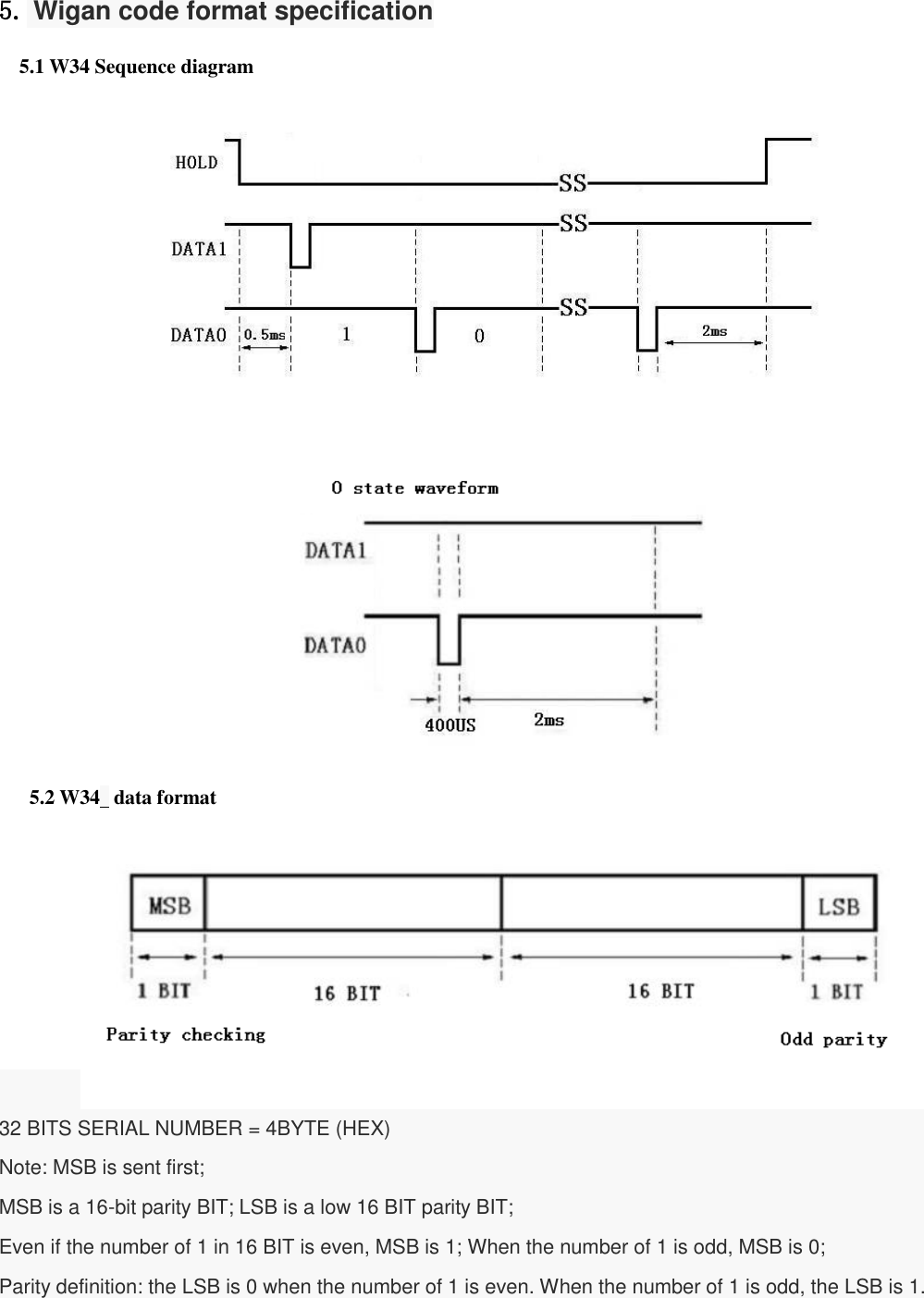  5. Wigan code format specification   5.1 W34 Sequence diagram                      5.2 W34  data format          32 BITS SERIAL NUMBER = 4BYTE (HEX) Note: MSB is sent first; MSB is a 16-bit parity BIT; LSB is a low 16 BIT parity BIT; Even if the number of 1 in 16 BIT is even, MSB is 1; When the number of 1 is odd, MSB is 0; Parity definition: the LSB is 0 when the number of 1 is even. When the number of 1 is odd, the LSB is 1.        