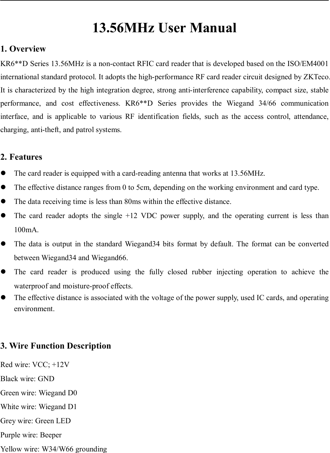    13.56MHz User Manual 1. Overview KR6**D Series 13.56MHz is a non-contact RFIC card reader that is developed based on the ISO/EM4001 international standard protocol. It adopts the high-performance RF card reader circuit designed by ZKTeco. It is characterized by the high integration degree, strong anti-interference capability, compact size, stable performance,  and  cost  effectiveness.  KR6**D  Series  provides  the  Wiegand  34/66  communication interface,  and  is  applicable  to  various  RF  identification  fields,  such  as  the  access  control,  attendance, charging, anti-theft, and patrol systems.    2. Features  The card reader is equipped with a card-reading antenna that works at 13.56MHz.    The effective distance ranges from 0 to 5cm, depending on the working environment and card type.    The data receiving time is less than 80ms within the effective distance.    The  card  reader  adopts  the  single  +12  VDC  power  supply,  and  the  operating  current  is  less  than 100mA.  The data  is output  in  the  standard  Wiegand34  bits  format  by  default.  The  format  can  be  converted between Wiegand34 and Wiegand66.  The  card  reader  is  produced  using  the  fully  closed  rubber  injecting  operation  to  achieve  the waterproof and moisture-proof effects.    The effective distance is associated with the voltage of the power supply, used IC cards, and operating environment.     3. Wire Function Description Red wire: VCC; +12V Black wire: GND   Green wire: Wiegand D0 White wire: Wiegand D1 Grey wire: Green LED Purple wire: Beeper Yellow wire: W34/W66 grounding 