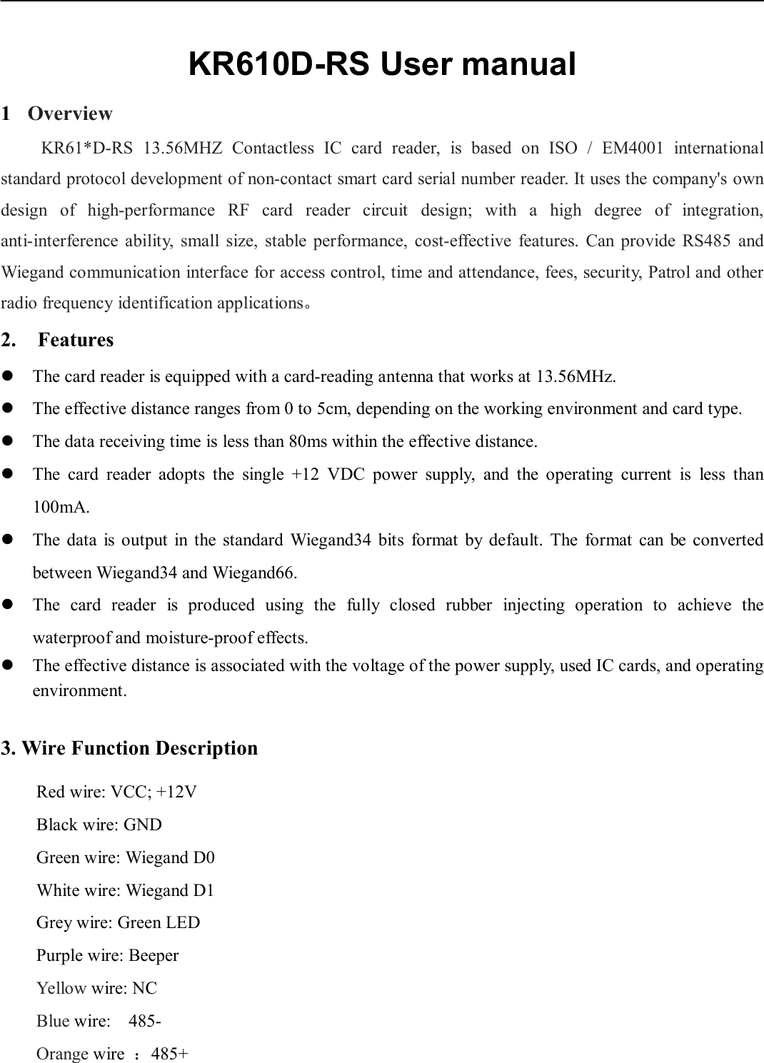 KR610D-RS User manual1 Overview KR61*D-RS 13.56MHZ Contactless IC card reader, is based on ISO / EM4001 international standard protocol development of non-contact smart card serial number reader. It uses the company&apos;s own design of high-performance RF card reader circuit design; with a high degree of integration, anti-interference ability, small size, stable performance, cost-effective features. Can provide RS485 and Wiegand communication interface for access control, time and attendance, fees, security, Patrol and other radio frequency identification applications。 2. FeaturesThe card reader is equipped with a card-reading antenna that works at 13.56MHz.The effective distance ranges from 0 to 5cm, depending on the working environment and card type.The data receiving time is less than 80ms within the effective distance.The  card  reader  adopts  the  single  +12  VDC  power  supply,  and  the  operating  current  is  less  than100mA.The  data  is  output  in  the  standard  Wiegand34 bits  format  by  default.  The  format  can  be  convertedbetween Wiegand34 and Wiegand66.The  card  reader  is  produced  using  the  fully  closed  rubber  injecting  operation  to  achieve  thewaterproof and moisture-proof effects.The effective distance is associated with the voltage of the power supply, used IC cards, and operatingenvironment.3. Wire Function DescriptionRed wire: VCC; +12V Black wire: GND   Green wire: Wiegand D0 White wire: Wiegand D1 Grey wire: Green LED Purple wire: Beeper Yellow wire: NC Blue wire:    485- Orange wire ：485+ 