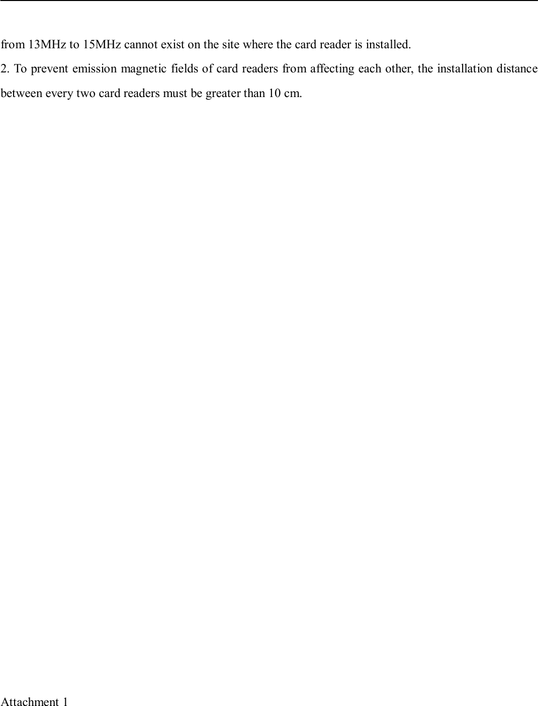 from 13MHz to 15MHz cannot exist on the site where the card reader is installed. 2. To prevent emission magnetic fields of card readers from affecting each other, the installation distancebetween every two card readers must be greater than 10 cm.Attachment 1 
