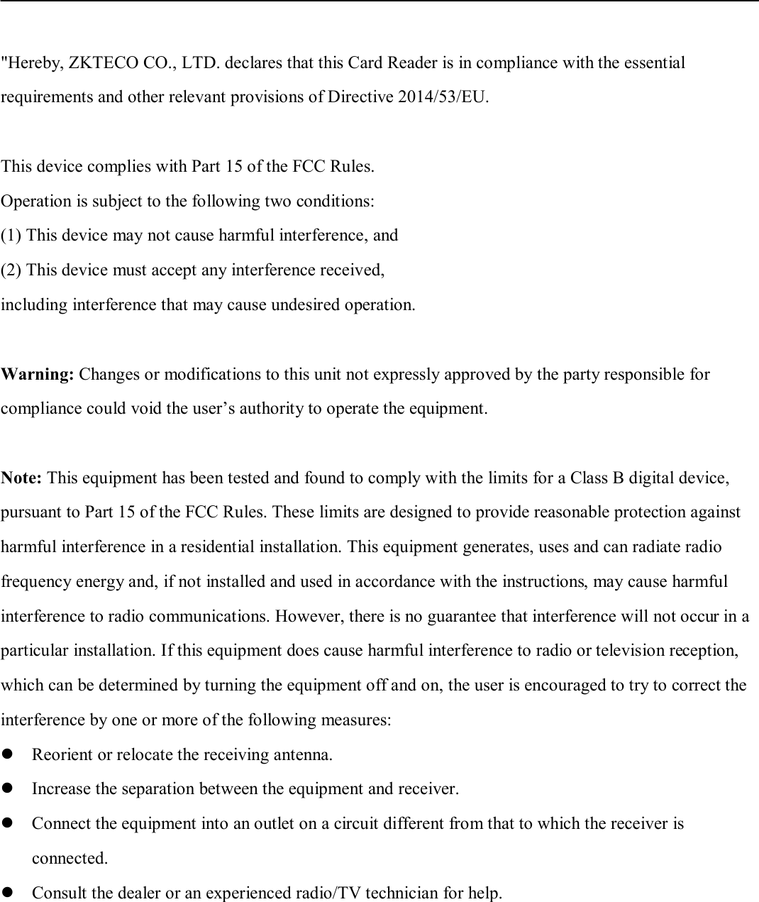 &quot;Hereby, ZKTECO CO., LTD. declares that this Card Reader is in compliance with the essential requirements and other relevant provisions of Directive 2014/53/EU.  This device complies with Part 15 of the FCC Rules. Operation is subject to the following two conditions: (1) This device may not cause harmful interference, and(2) This device must accept any interference received,including interference that may cause undesired operation.Warning: Changes or modifications to this unit not expressly approved by the party responsible for compliance could void the user’s authority to operate the equipment. Note: This equipment has been tested and found to comply with the limits for a Class B digital device,   pursuant to Part 15 of the FCC Rules. These limits are designed to provide reasonable protection against   harmful interference in a residential installation. This equipment generates, uses and can radiate radio frequency energy and, if not installed and used in accordance with the instructions, may cause harmful interference to radio communications. However, there is no guarantee that interference will not occur in a particular installation. If this equipment does cause harmful interference to radio or television reception, which can be determined by turning the equipment off and on, the user is encouraged to try to correct the interference by one or more of the following measures: Reorient or relocate the receiving antenna.Increase the separation between the equipment and receiver.Connect the equipment into an outlet on a circuit different from that to which the receiver isconnected.Consult the dealer or an experienced radio/TV technician for help.