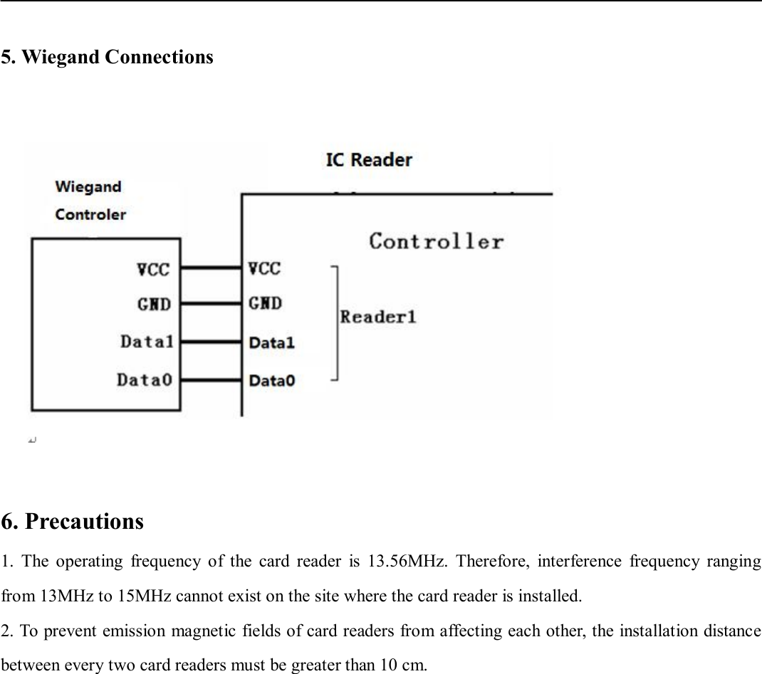    5. Wiegand Connections    6. Precautions 1.  The  operating  frequency  of  the  card  reader  is  13.56MHz.  Therefore,  interference  frequency  ranging from 13MHz to 15MHz cannot exist on the site where the card reader is installed.   2. To prevent emission magnetic fields of card readers from affecting each other, the installation distance between every two card readers must be greater than 10 cm.            