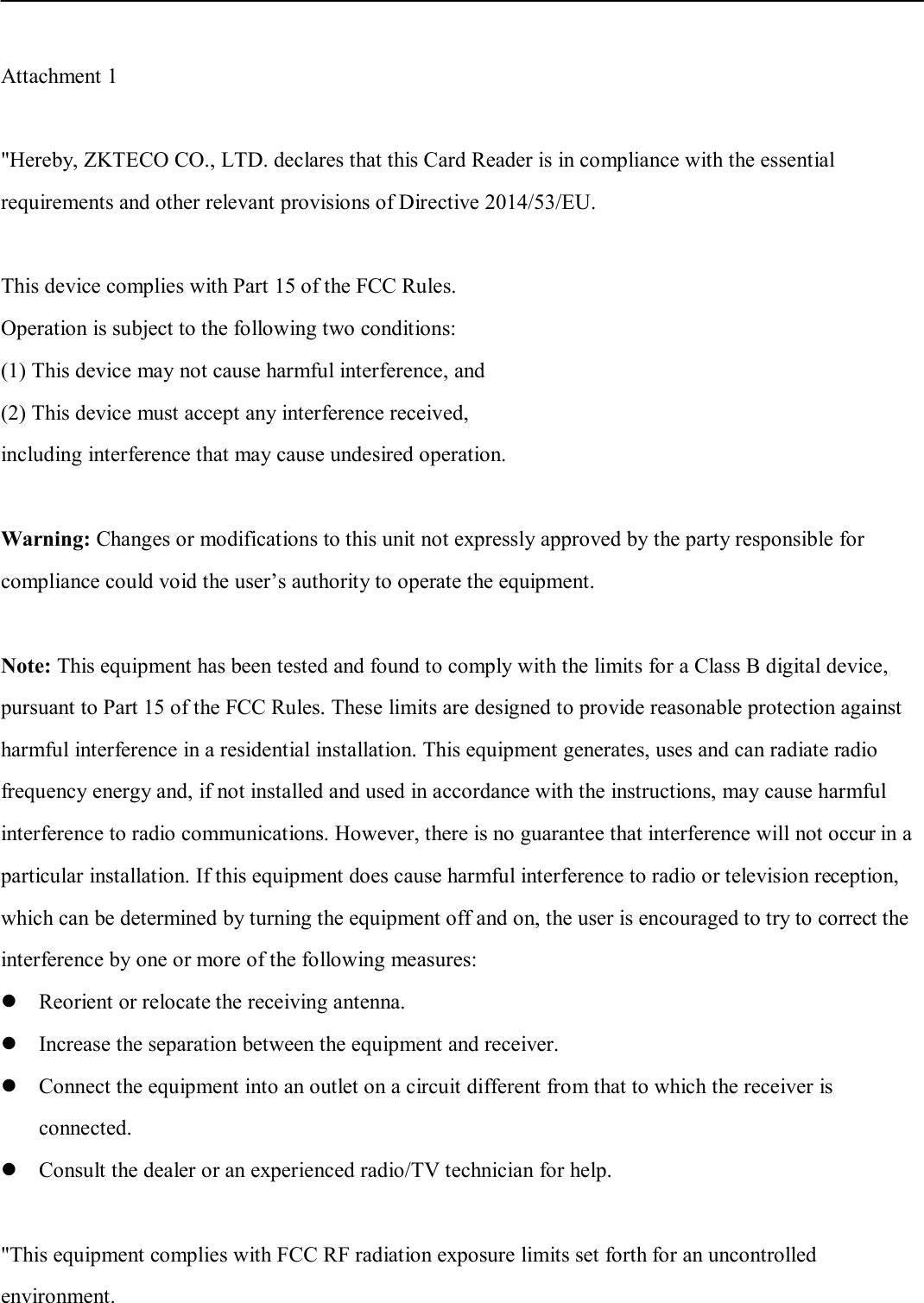   Attachment 1    &quot;Hereby, ZKTECO CO., LTD. declares that this Card Reader is in compliance with the essential requirements and other relevant provisions of Directive 2014/53/EU.    This device complies with Part 15 of the FCC Rules.   Operation is subject to the following two conditions: (1) This device may not cause harmful interference, and (2) This device must accept any interference received,   including interference that may cause undesired operation.  Warning: Changes or modifications to this unit not expressly approved by the party responsible for compliance could void the user’s authority to operate the equipment.  Note: This equipment has been tested and found to comply with the limits for a Class B digital device,   pursuant to Part 15 of the FCC Rules. These limits are designed to provide reasonable protection against   harmful interference in a residential installation. This equipment generates, uses and can radiate radio frequency energy and, if not installed and used in accordance with the instructions, may cause harmful interference to radio communications. However, there is no guarantee that interference will not occur in a particular installation. If this equipment does cause harmful interference to radio or television reception, which can be determined by turning the equipment off and on, the user is encouraged to try to correct the interference by one or more of the following measures:  Reorient or relocate the receiving antenna.  Increase the separation between the equipment and receiver.  Connect the equipment into an outlet on a circuit different from that to which the receiver is connected.  Consult the dealer or an experienced radio/TV technician for help.  &quot;This equipment complies with FCC RF radiation exposure limits set forth for an uncontrolled environment.   