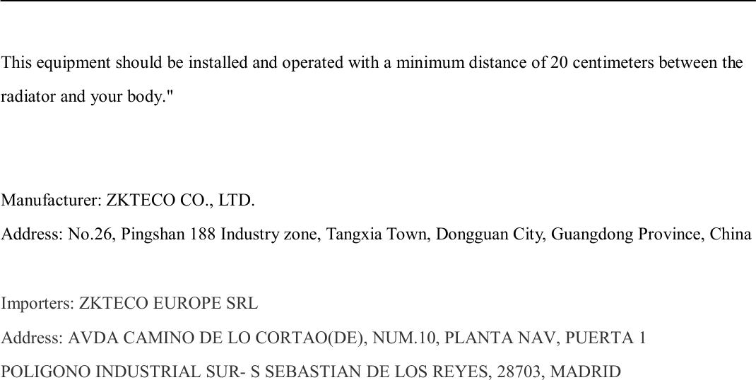    This equipment should be installed and operated with a minimum distance of 20 centimeters between the radiator and your body.&quot;   Manufacturer: ZKTECO CO., LTD. Address: No.26, Pingshan 188 Industry zone, Tangxia Town, Dongguan City, Guangdong Province, China  Importers: ZKTECO EUROPE SRL Address: AVDA CAMINO DE LO CORTAO(DE), NUM.10, PLANTA NAV, PUERTA 1 POLIGONO INDUSTRIAL SUR- S SEBASTIAN DE LOS REYES, 28703, MADRID 