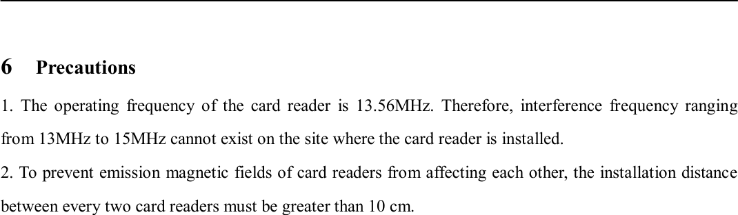    6    Precautions 1.  The  operating  frequency  of  the  card  reader  is  13.56MHz.  Therefore,  interference  frequency  ranging from 13MHz to 15MHz cannot exist on the site where the card reader is installed.   2. To prevent emission magnetic fields of card readers from affecting each other, the installation distance between every two card readers must be greater than 10 cm.                                  