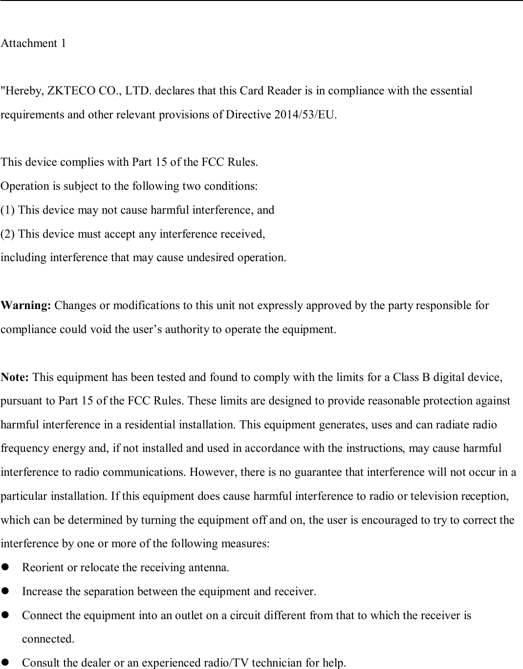 Attachment 1 &quot;Hereby, ZKTECO CO., LTD. declares that this Card Reader is in compliance with the essential requirements and other relevant provisions of Directive 2014/53/EU.  This device complies with Part 15 of the FCC Rules. Operation is subject to the following two conditions: (1) This device may not cause harmful interference, and(2) This device must accept any interference received,including interference that may cause undesired operation.Warning: Changes or modifications to this unit not expressly approved by the party responsible for compliance could void the user’s authority to operate the equipment. Note: This equipment has been tested and found to comply with the limits for a Class B digital device,   pursuant to Part 15 of the FCC Rules. These limits are designed to provide reasonable protection against   harmful interference in a residential installation. This equipment generates, uses and can radiate radio frequency energy and, if not installed and used in accordance with the instructions, may cause harmful interference to radio communications. However, there is no guarantee that interference will not occur in a particular installation. If this equipment does cause harmful interference to radio or television reception, which can be determined by turning the equipment off and on, the user is encouraged to try to correct the interference by one or more of the following measures: Reorient or relocate the receiving antenna.Increase the separation between the equipment and receiver.Connect the equipment into an outlet on a circuit different from that to which the receiver isconnected.Consult the dealer or an experienced radio/TV technician for help.