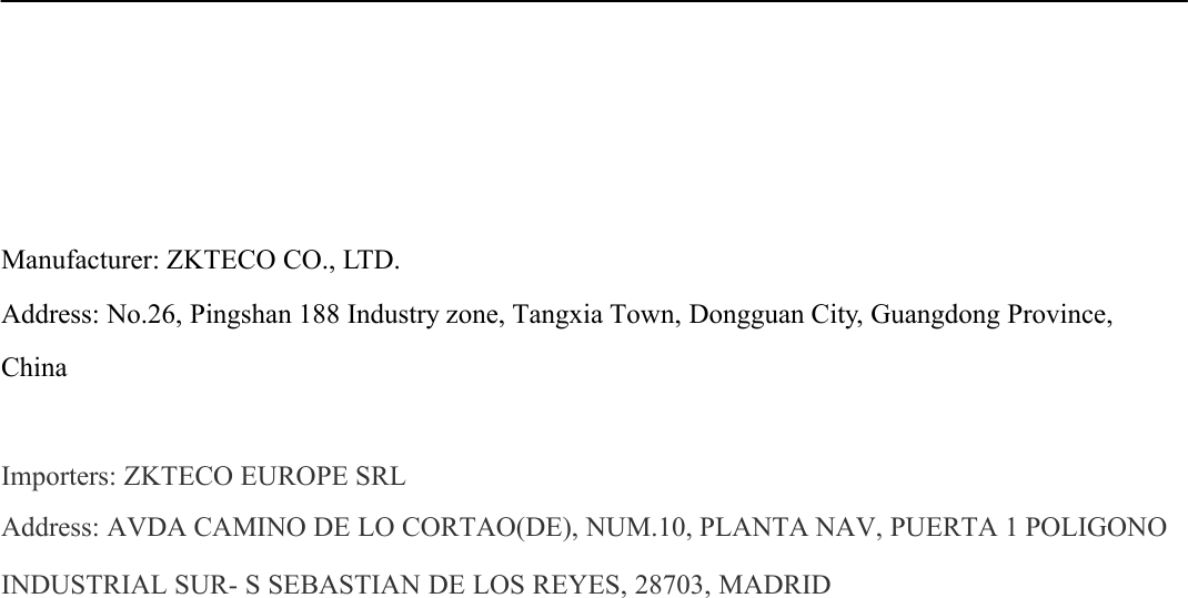 Manufacturer: ZKTECO CO., LTD. Address: No.26, Pingshan 188 Industry zone, Tangxia Town, Dongguan City, Guangdong Province, China Importers: ZKTECO EUROPE SRL Address: AVDA CAMINO DE LO CORTAO(DE), NUM.10, PLANTA NAV, PUERTA 1 POLIGONO INDUSTRIAL SUR- S SEBASTIAN DE LOS REYES, 28703, MADRID 