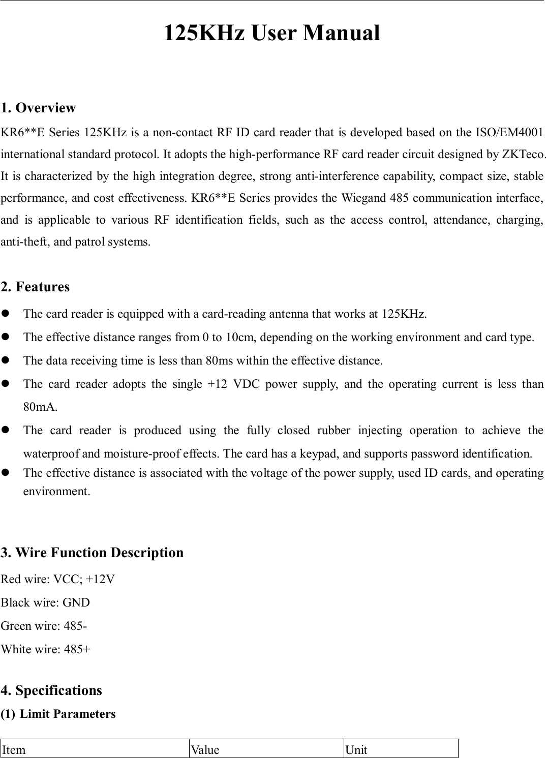                       125KHz User Manual  1. Overview KR6**E Series 125KHz is a non-contact RF ID card reader that is developed based on the ISO/EM4001 international standard protocol. It adopts the high-performance RF card reader circuit designed by ZKTeco. It is characterized by the high integration degree, strong anti-interference capability, compact size, stable performance, and cost effectiveness. KR6**E Series provides the Wiegand 485 communication interface, and  is  applicable  to  various  RF  identification  fields,  such  as  the  access  control,  attendance,  charging, anti-theft, and patrol systems.    2. Features  The card reader is equipped with a card-reading antenna that works at 125KHz.    The effective distance ranges from 0 to 10cm, depending on the working environment and card type.    The data receiving time is less than 80ms within the effective distance.    The  card  reader  adopts  the  single  +12  VDC  power  supply,  and  the  operating  current  is  less  than 80mA.  The  card  reader  is  produced  using  the  fully  closed  rubber  injecting  operation  to  achieve  the waterproof and moisture-proof effects. The card has a keypad, and supports password identification.    The effective distance is associated with the voltage of the power supply, used ID cards, and operating environment.     3. Wire Function Description Red wire: VCC; +12V Black wire: GND   Green wire: 485- White wire: 485+  4. Specifications (1) Limit Parameters  Item  Value  Unit 