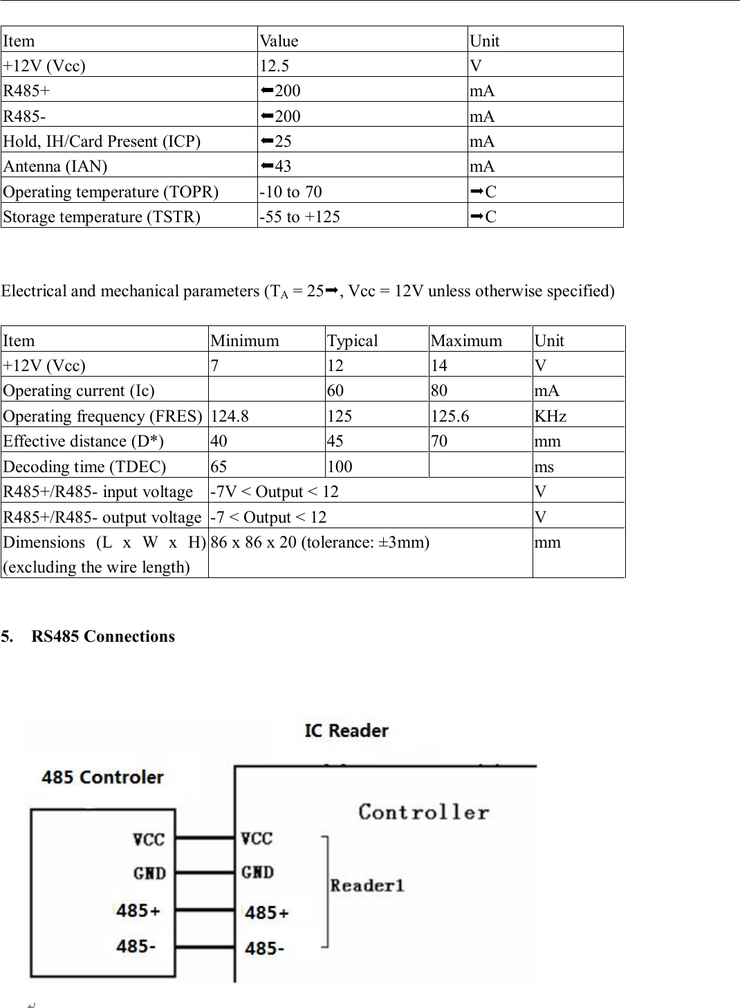                       Item  Value  Unit +12V (Vcc)  12.5  V R485+  200  mA R485-  200  mA Hold, IH/Card Present (ICP)  25  mA Antenna (IAN)  43  mA Operating temperature (TOPR)  -10 to 70  C Storage temperature (TSTR)  -55 to +125  C   Electrical and mechanical parameters (TA = 25, Vcc = 12V unless otherwise specified)  Item  Minimum  Typical  Maximum  Unit +12V (Vcc)  7  12  14  V Operating current (Ic)     60  80  mA Operating frequency (FRES) 124.8  125  125.6  KHz Effective distance (D*)  40  45  70  mm Decoding time (TDEC)  65  100     ms R485+/R485- input voltage  -7V &lt; Output &lt; 12  V R485+/R485- output voltage -7 &lt; Output &lt; 12  V Dimensions  (L  x  W  x  H) (excluding the wire length) 86 x 86 x 20 (tolerance: ±3mm)  mm   5. RS485 Connections   