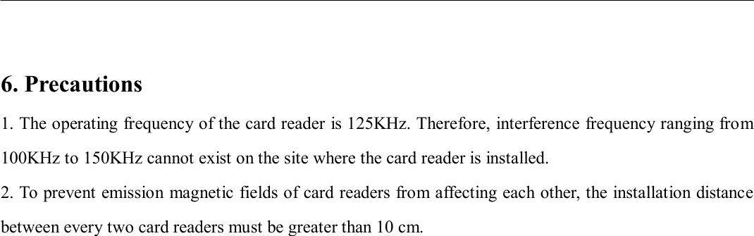                        6. Precautions 1. The operating frequency of the card reader is 125KHz. Therefore, interference frequency ranging from 100KHz to 150KHz cannot exist on the site where the card reader is installed.   2. To prevent emission magnetic fields of card readers from affecting each other, the installation distance between every two card readers must be greater than 10 cm.                         