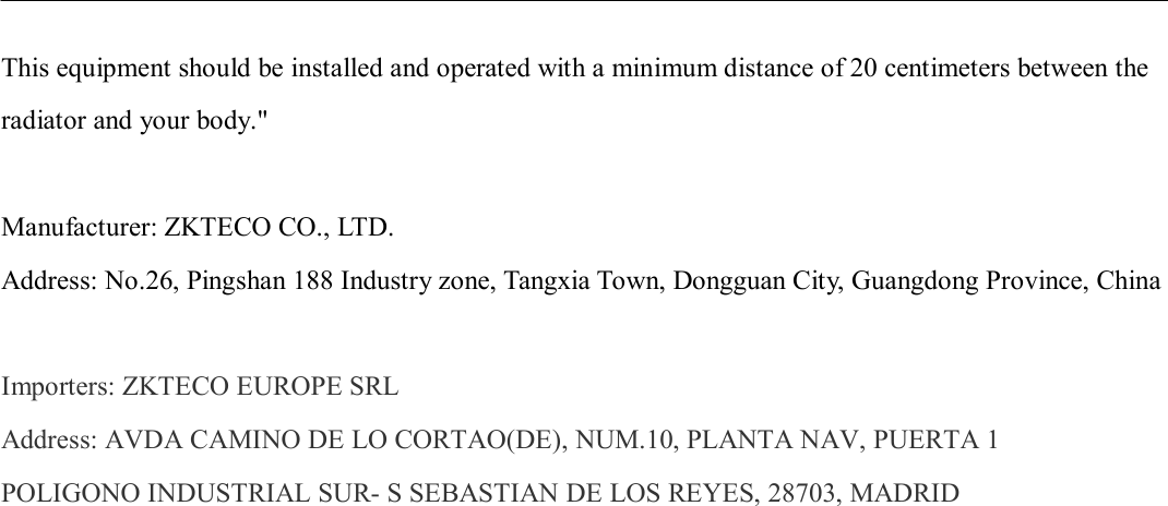                       This equipment should be installed and operated with a minimum distance of 20 centimeters between the radiator and your body.&quot;  Manufacturer: ZKTECO CO., LTD. Address: No.26, Pingshan 188 Industry zone, Tangxia Town, Dongguan City, Guangdong Province, China  Importers: ZKTECO EUROPE SRL Address: AVDA CAMINO DE LO CORTAO(DE), NUM.10, PLANTA NAV, PUERTA 1 POLIGONO INDUSTRIAL SUR- S SEBASTIAN DE LOS REYES, 28703, MADRID  