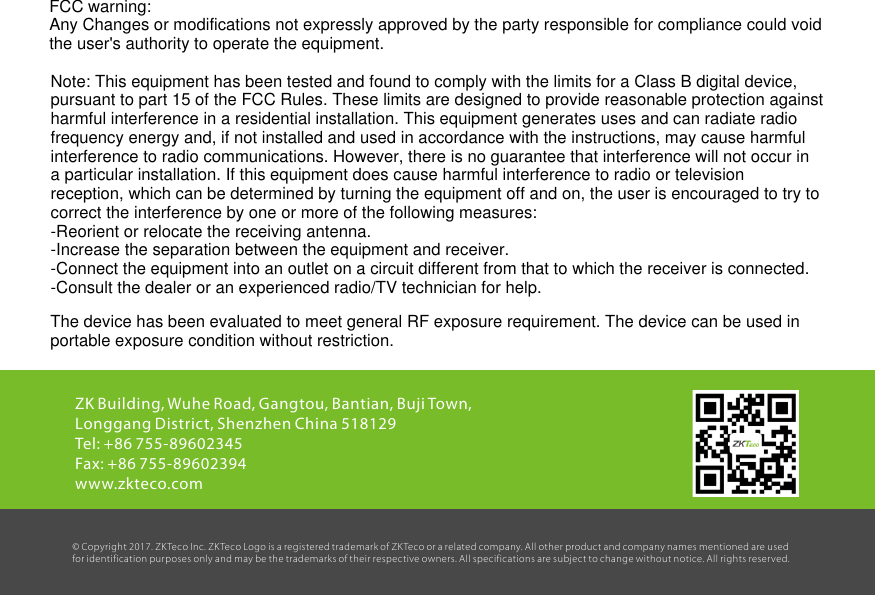 15ZK Building, Wuhe Road, Gangtou, Bantian, Buji Town, Longgang District, Shenzhen China 518129Tel: +86 755-89602345Fax: +86 755-89602394www.zkteco.com© Copyright 2017. ZKTeco Inc. ZK Teco Logo is a registered trademark of ZK Teco or a related company. All other product and company names mentioned are used for identification purposes only and may be the trademarks of their respective owners. All specifications are subject to change without notice. All rights reser ved.FCC warning:Any Changes or modifications not expressly approved by the party responsible for compliance could voidthe user&apos;s authority to operate the equipment.Note: This equipment has been tested and found to comply with the limits for a Class B digital device,pursuant to part 15 of the FCC Rules. These limits are designed to provide reasonable protection againstharmful interference in a residential installation. This equipment generates uses and can radiate radiofrequency energy and, if not installed and used in accordance with the instructions, may cause harmfulinterference to radio communications. However, there is no guarantee that interference will not occur ina particular installation. If this equipment does cause harmful interference to radio or televisionreception, which can be determined by turning the equipment off and on, the user is encouraged to try tocorrect the interference by one or more of the following measures:-Reorient or relocate the receiving antenna.-Increase the separation between the equipment and receiver.-Connect the equipment into an outlet on a circuit different from that to which the receiver is connected.-Consult the dealer or an experienced radio/TV technician for help.The device has been evaluated to meet general RF exposure requirement. The device can be used in portable exposure condition without restriction.