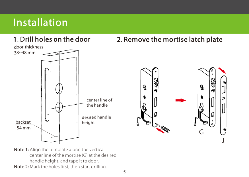 5 Installation          desired handle heightcenter line of the handledoor thickness 38~48 mmbackset 54 mm2. Remove the mortise latch plate1. Drill holes on the doorNote 1: Align the template along the vertical                 center line of the mortise (G) at the desired                handle height, and tape it to door.Note 2: Mark the holes first, then start drilling.GJ