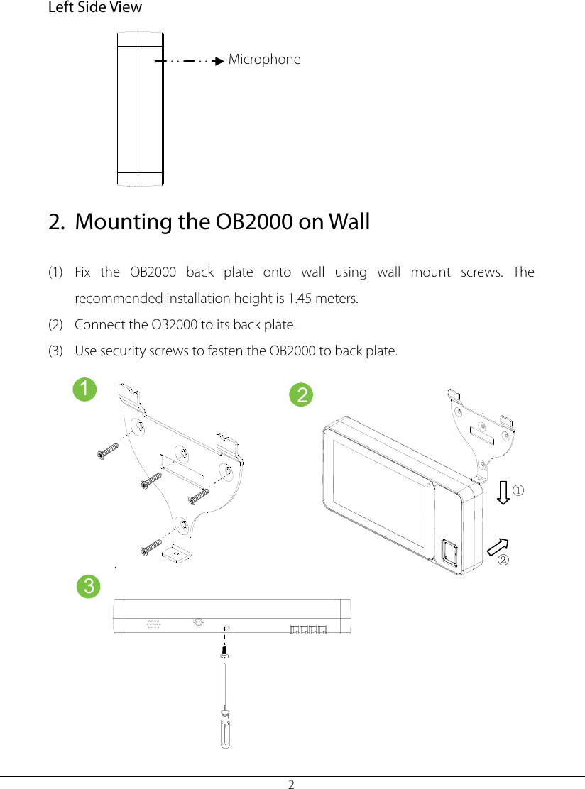  2 Left Side View        2. Mounting the OB2000 on Wall  (1) Fix the  OB2000 back plate onto wall using wall mount screws.  The recommended installation height is 1.45 meters. (2) Connect the OB2000 to its back plate.   (3) Use security screws to fasten the OB2000 to back plate.          　 　 　 　 　 　 　 　 　 1 2 3 Microphone    ① ② 