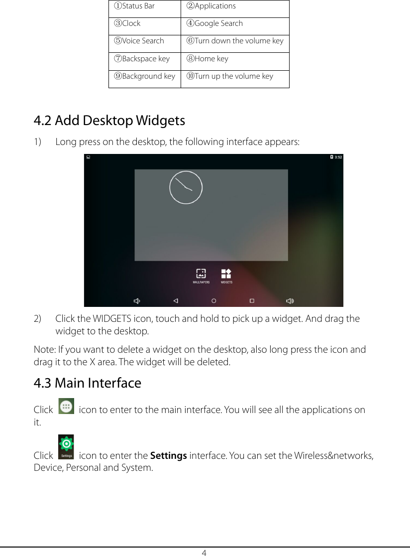  4 ①Status Bar ②Applications ③Clock ④Google Search ⑤Voice Search ⑥Turn down the volume key ⑦Backspace key ⑧Home key ⑨Background key ⑩Turn up the volume key  4.2 Add Desktop Widgets 1) Long press on the desktop, the following interface appears:  2) Click the WIDGETS icon, touch and hold to pick up a widget. And drag the widget to the desktop.  Note: If you want to delete a widget on the desktop, also long press the icon and drag it to the Χ area. The widget will be deleted. 4.3 Main Interface Click   icon to enter to the main interface. You will see all the applications on it.   Click   icon to enter the Settings interface. You can set the Wireless&amp;networks, Device, Personal and System. 