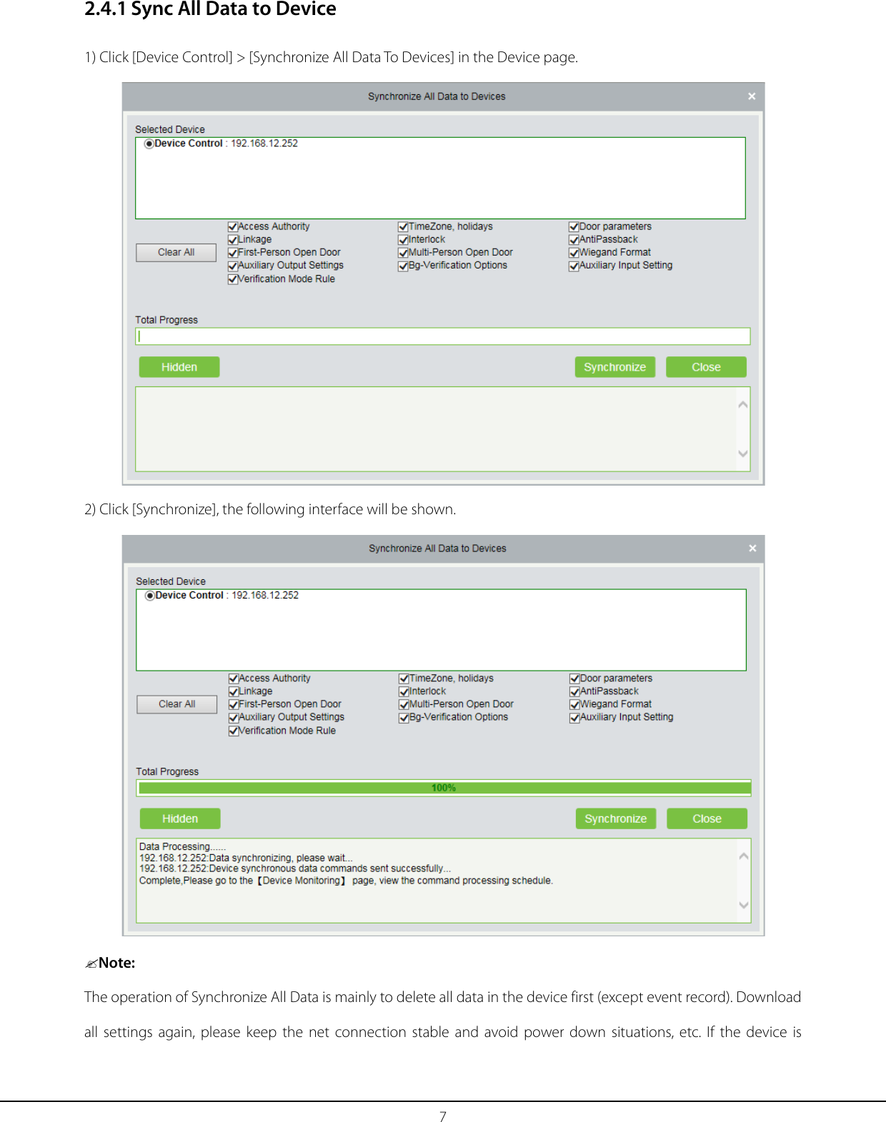 7 2.4.1 Sync All Data to Device 1) Click [Device Control] &gt; [Synchronize All Data To Devices] in the Device page.   2) Click [Synchronize], the following interface will be shown.  Note: The operation of Synchronize All Data is mainly to delete all data in the device first (except event record). Download all settings again, please keep the net connection stable and avoid power down situations, etc. If the device is 