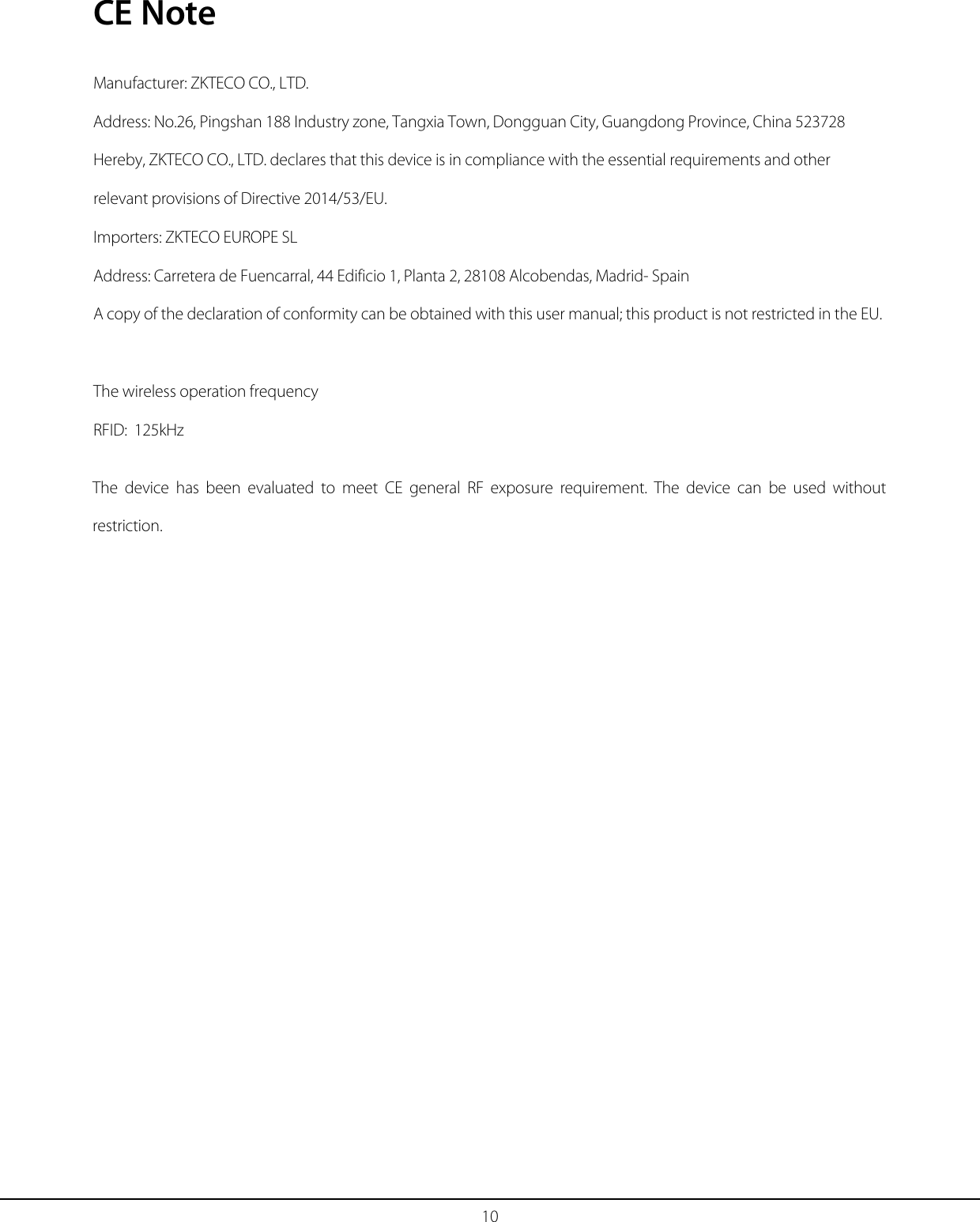 10 CE Note Manufacturer: ZKTECO CO., LTD. Address: No.26, Pingshan 188 Industry zone, Tangxia Town, Dongguan City, Guangdong Province, China 523728 Hereby, ZKTECO CO., LTD. declares that this device is in compliance with the essential requirements and other relevant provisions of Directive 2014/53/EU. Importers: ZKTECO EUROPE SL Address: Carretera de Fuencarral, 44 Edificio 1, Planta 2, 28108 Alcobendas, Madrid- Spain A copy of the declaration of conformity can be obtained with this user manual; this product is not restricted in the EU. The wireless operation frequency RFID:  125kHz The device has been evaluated to meet CE  general RF exposure requirement. The device can be used without restriction. 