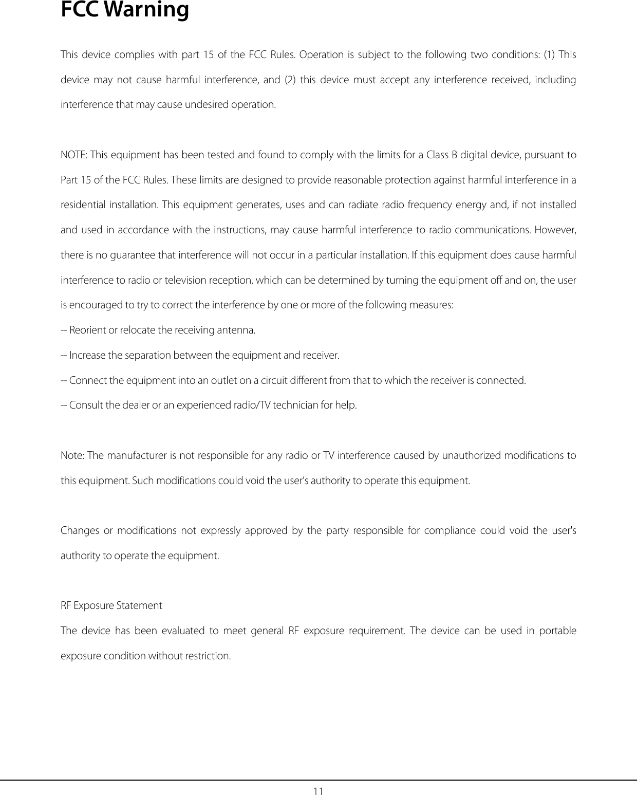 11 FCC Warning This device complies with part 15 of the FCC Rules. Operation is subject to the following two conditions: (1) This device may not cause harmful interference, and (2) this device must accept any interference received, including interference that may cause undesired operation.  NOTE: This equipment has been tested and found to comply with the limits for a Class B digital device, pursuant to Part 15 of the FCC Rules. These limits are designed to provide reasonable protection against harmful interference in a residential installation. This equipment generates, uses and can radiate radio frequency energy and, if not installed and used in accordance with the instructions, may cause harmful interference to radio communications. However, there is no guarantee that interference will not occur in a particular installation. If this equipment does cause harmful interference to radio or television reception, which can be determined by turning the equipment off and on, the user is encouraged to try to correct the interference by one or more of the following measures: -- Reorient or relocate the receiving antenna. -- Increase the separation between the equipment and receiver. -- Connect the equipment into an outlet on a circuit different from that to which the receiver is connected. -- Consult the dealer or an experienced radio/TV technician for help.  Note: The manufacturer is not responsible for any radio or TV interference caused by unauthorized modifications to this equipment. Such modifications could void the user’s authority to operate this equipment.  Changes or modifications not expressly approved by the party responsible for compliance could void the user&apos;s authority to operate the equipment.  RF Exposure Statement The device has been evaluated to meet general RF exposure requirement. The device can be used in portable exposure condition without restriction.    