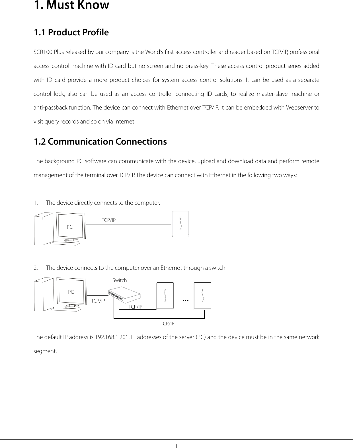 1 1. Must Know 1.1 Product Profile SCR100 Plus released by our company is the World’s first access controller and reader based on TCP/IP, professional access control machine with ID card but no screen and no press-key. These access control product series added with  ID card provide a more product choices for system access control solutions. It can be used as a separate control lock, also can be used as an access controller connecting ID cards, to realize master-slave machine or anti-passback function. The device can connect with Ethernet over TCP/IP. It can be embedded with Webserver to visit query records and so on via Internet. 1.2 Communication Connections The background PC software can communicate with the device, upload and download data and perform remote management of the terminal over TCP/IP. The device can connect with Ethernet in the following two ways:    1.   The device directly connects to the computer.   2.   The device connects to the computer over an Ethernet through a switch.  The default IP address is 192.168.1.201. IP addresses of the server (PC) and the device must be in the same network segment.  TCP/IP PC TCP/IP TCP/IP TCP/IP … Switch PC 