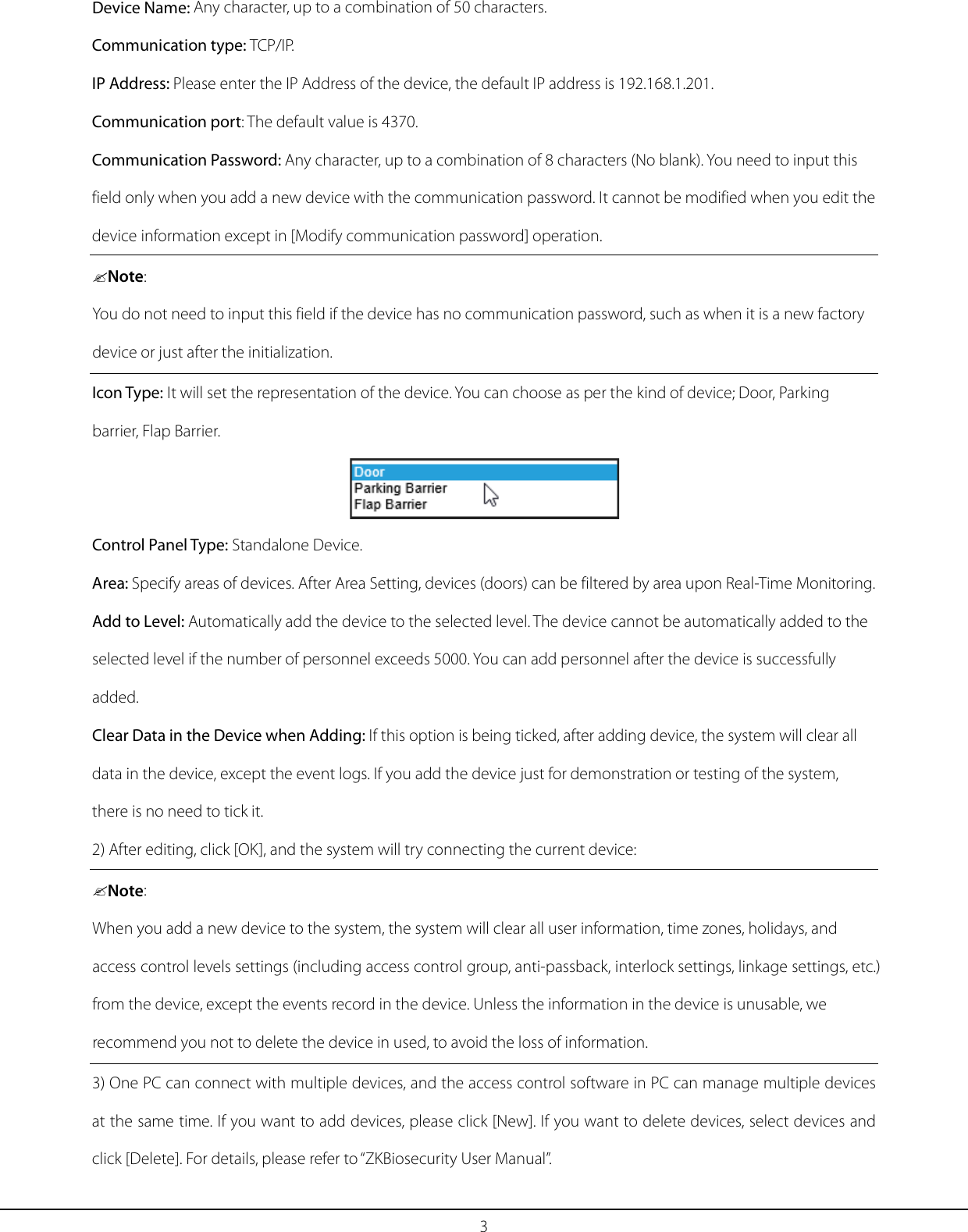 3 Device Name: Any character, up to a combination of 50 characters. Communication type: TCP/IP. IP Address: Please enter the IP Address of the device, the default IP address is 192.168.1.201. Communication port: The default value is 4370. Communication Password: Any character, up to a combination of 8 characters (No blank). You need to input this field only when you add a new device with the communication password. It cannot be modified when you edit the device information except in [Modify communication password] operation. Note: You do not need to input this field if the device has no communication password, such as when it is a new factory device or just after the initialization. Icon Type: It will set the representation of the device. You can choose as per the kind of device; Door, Parking barrier, Flap Barrier.  Control Panel Type: Standalone Device. Area: Specify areas of devices. After Area Setting, devices (doors) can be filtered by area upon Real-Time Monitoring. Add to Level: Automatically add the device to the selected level. The device cannot be automatically added to the selected level if the number of personnel exceeds 5000. You can add personnel after the device is successfully added. Clear Data in the Device when Adding: If this option is being ticked, after adding device, the system will clear all data in the device, except the event logs. If you add the device just for demonstration or testing of the system, there is no need to tick it. 2) After editing, click [OK], and the system will try connecting the current device: Note: When you add a new device to the system, the system will clear all user information, time zones, holidays, and access control levels settings (including access control group, anti-passback, interlock settings, linkage settings, etc.) from the device, except the events record in the device. Unless the information in the device is unusable, we recommend you not to delete the device in used, to avoid the loss of information. 3) One PC can connect with multiple devices, and the access control software in PC can manage multiple devices at the same time. If you want to add devices, please click [New]. If you want to delete devices, select devices and click [Delete]. For details, please refer to “ZKBiosecurity User Manual”. 