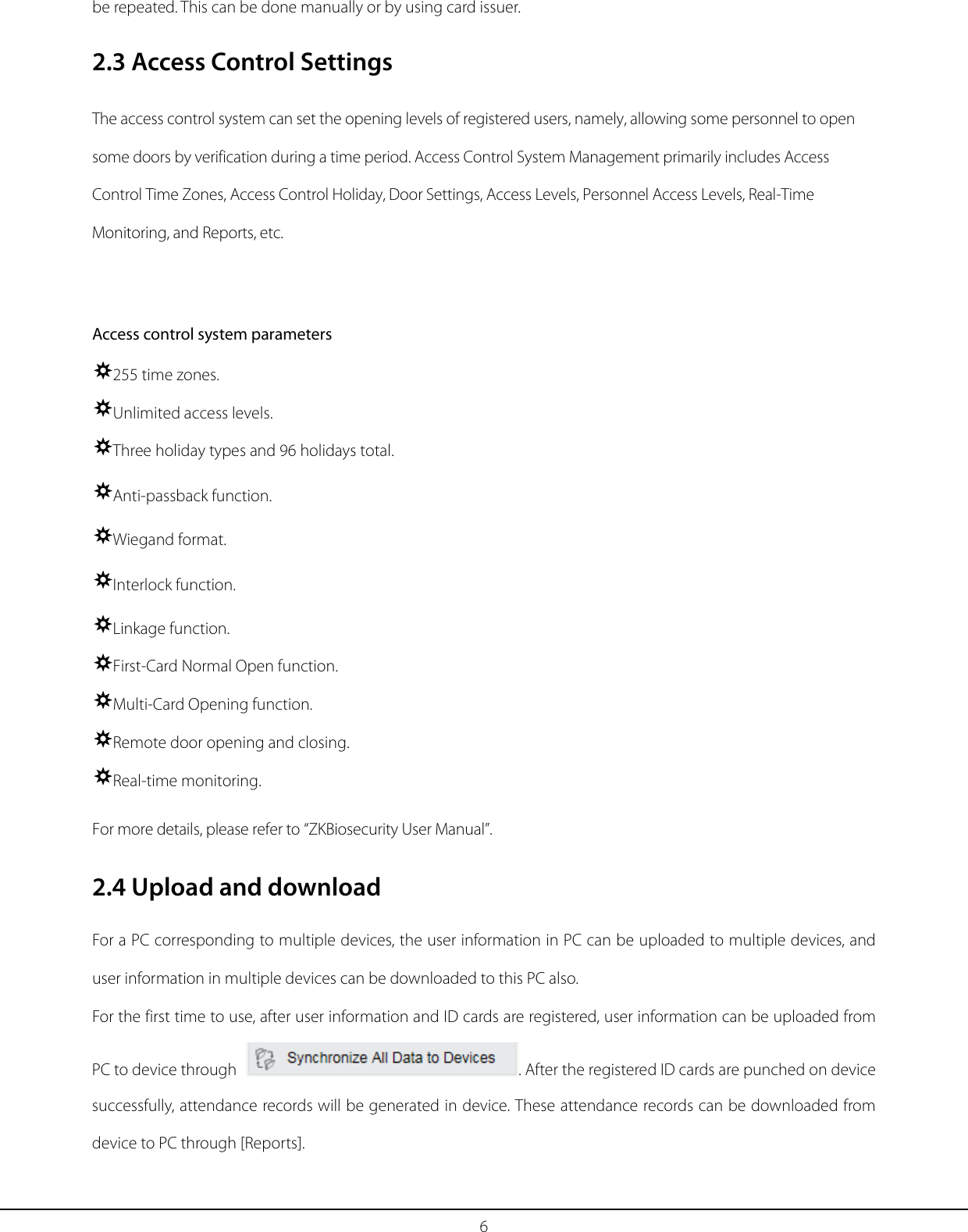 6 be repeated. This can be done manually or by using card issuer.   2.3 Access Control Settings The access control system can set the opening levels of registered users, namely, allowing some personnel to open some doors by verification during a time period. Access Control System Management primarily includes Access Control Time Zones, Access Control Holiday, Door Settings, Access Levels, Personnel Access Levels, Real-Time Monitoring, and Reports, etc.  Access control system parameters 255 time zones. Unlimited access levels. Three holiday types and 96 holidays total. Anti-passback function. Wiegand format. Interlock function. Linkage function. First-Card Normal Open function. Multi-Card Opening function. Remote door opening and closing. Real-time monitoring. For more details, please refer to “ZKBiosecurity User Manual”. 2.4 Upload and download For a PC corresponding to multiple devices, the user information in PC can be uploaded to multiple devices, and user information in multiple devices can be downloaded to this PC also.   For the first time to use, after user information and ID cards are registered, user information can be uploaded from PC to device through  . After the registered ID cards are punched on device successfully, attendance records will be generated in device. These attendance records can be downloaded from device to PC through [Reports]. 
