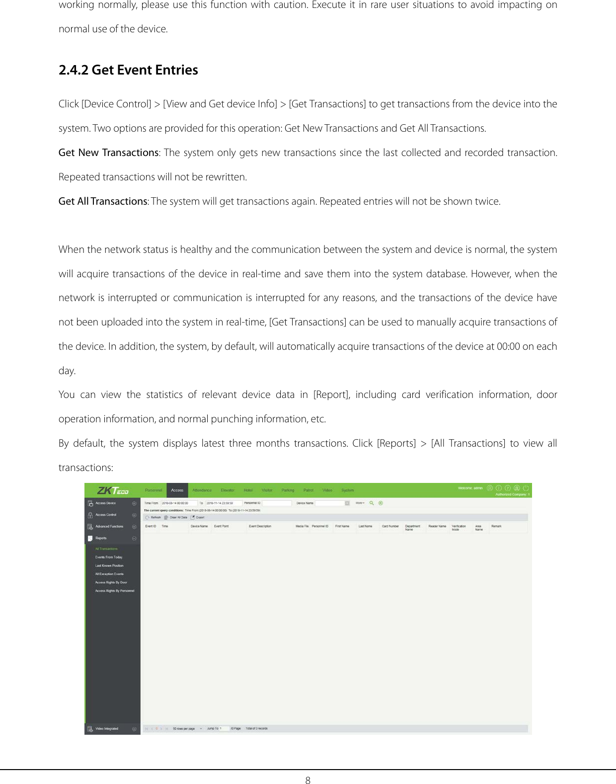 8 working normally, please use this function with caution. Execute it in rare user situations to avoid impacting on normal use of the device. 2.4.2 Get Event Entries Click [Device Control] &gt; [View and Get device Info] &gt; [Get Transactions] to get transactions from the device into the system. Two options are provided for this operation: Get New Transactions and Get All Transactions. Get New Transactions: The system only gets new transactions since the last collected and recorded transaction. Repeated transactions will not be rewritten. Get All Transactions: The system will get transactions again. Repeated entries will not be shown twice.  When the network status is healthy and the communication between the system and device is normal, the system will acquire transactions of the device in real-time and save them into the system database. However, when the network is interrupted or communication is interrupted for any reasons, and the transactions of the device have not been uploaded into the system in real-time, [Get Transactions] can be used to manually acquire transactions of the device. In addition, the system, by default, will automatically acquire transactions of the device at 00:00 on each day. You can view the  statistics of relevant device data in [Report], including card verification information, door operation information, and normal punching information, etc. By default, the system displays latest three months transactions. Click [Reports] &gt; [All Transactions] to view all transactions:  