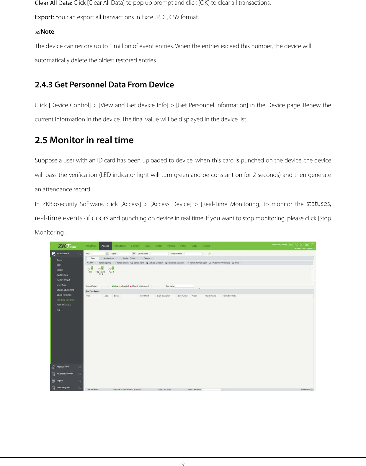 9 Clear All Data: Click [Clear All Data] to pop up prompt and click [OK] to clear all transactions. Export: You can export all transactions in Excel, PDF, CSV format. Note: The device can restore up to 1 million of event entries. When the entries exceed this number, the device will automatically delete the oldest restored entries. 2.4.3 Get Personnel Data From Device Click [Device Control] &gt; [View and Get device Info] &gt; [Get Personnel Information] in the Device page. Renew the current information in the device. The final value will be displayed in the device list. 2.5 Monitor in real time Suppose a user with an ID card has been uploaded to device, when this card is punched on the device, the device will pass the verification (LED indicator light will turn green and be constant on for 2 seconds) and then generate an attendance record. In  ZKBiosecurity  Software, click [Access] &gt; [Access Device] &gt; [Real-Time Monitoring] to monitor  the  statuses, real-time events of doors and punching on device in real time. If you want to stop monitoring, please click [Stop Monitoring].  