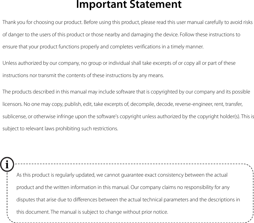  Important Statement Thank you for choosing our product. Before using this product, please read this user manual carefully to avoid risks of danger to the users of this product or those nearby and damaging the device. Follow these instructions to ensure that your product functions properly and completes verifications in a timely manner. Unless authorized by our company, no group or individual shall take excerpts of or copy all or part of these instructions nor transmit the contents of these instructions by any means. The products described in this manual may include software that is copyrighted by our company and its possible licensors. No one may copy, publish, edit, take excerpts of, decompile, decode, reverse-engineer, rent, transfer, sublicense, or otherwise infringe upon the software&apos;s copyright unless authorized by the copyright holder(s). This is subject to relevant laws prohibiting such restrictions.          As this product is regularly updated, we cannot guarantee exact consistency between the actual product and the written information in this manual. Our company claims no responsibility for any disputes that arise due to differences between the actual technical parameters and the descriptions in this document. The manual is subject to change without prior notice. 