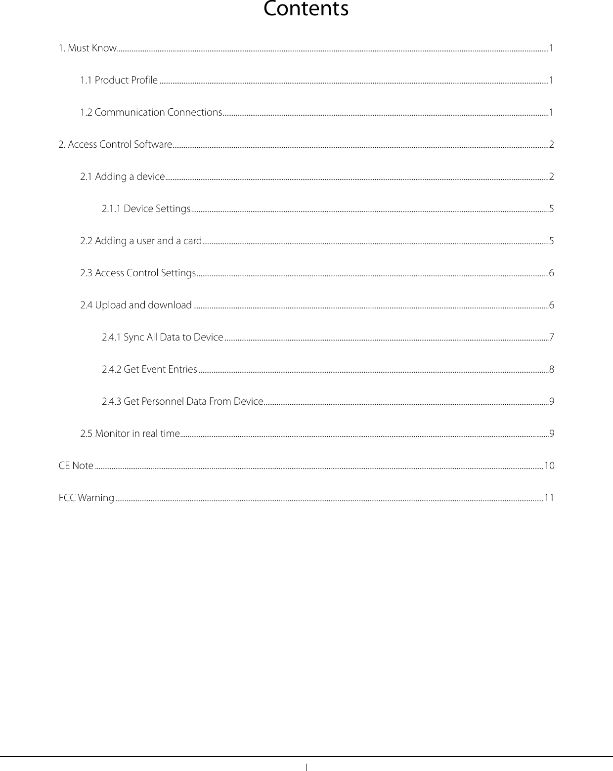 I Contents 1. Must Know ......................................................................................................................................................................................................................................... 1 1.1 Product Profile .................................................................................................................................................................................................................. 1 1.2 Communication Connections ................................................................................................................................................................................ 1 2. Access Control Software ........................................................................................................................................................................................................... 2 2.1 Adding a device ............................................................................................................................................................................................................... 2 2.1.1 Device Settings ................................................................................................................................................................................................. 5 2.2 Adding a user and a card ........................................................................................................................................................................................... 5 2.3 Access Control Settings .............................................................................................................................................................................................. 6 2.4 Upload and download ................................................................................................................................................................................................ 6 2.4.1 Sync All Data to Device ............................................................................................................................................................................... 7 2.4.2 Get Event Entries ............................................................................................................................................................................................. 8 2.4.3 Get Personnel Data From Device .......................................................................................................................................................... 9 2.5 Monitor in real time ....................................................................................................................................................................................................... 9 CE Note .................................................................................................................................................................................................................................................. 10 FCC Warning ....................................................................................................................................................................................................................................... 11  