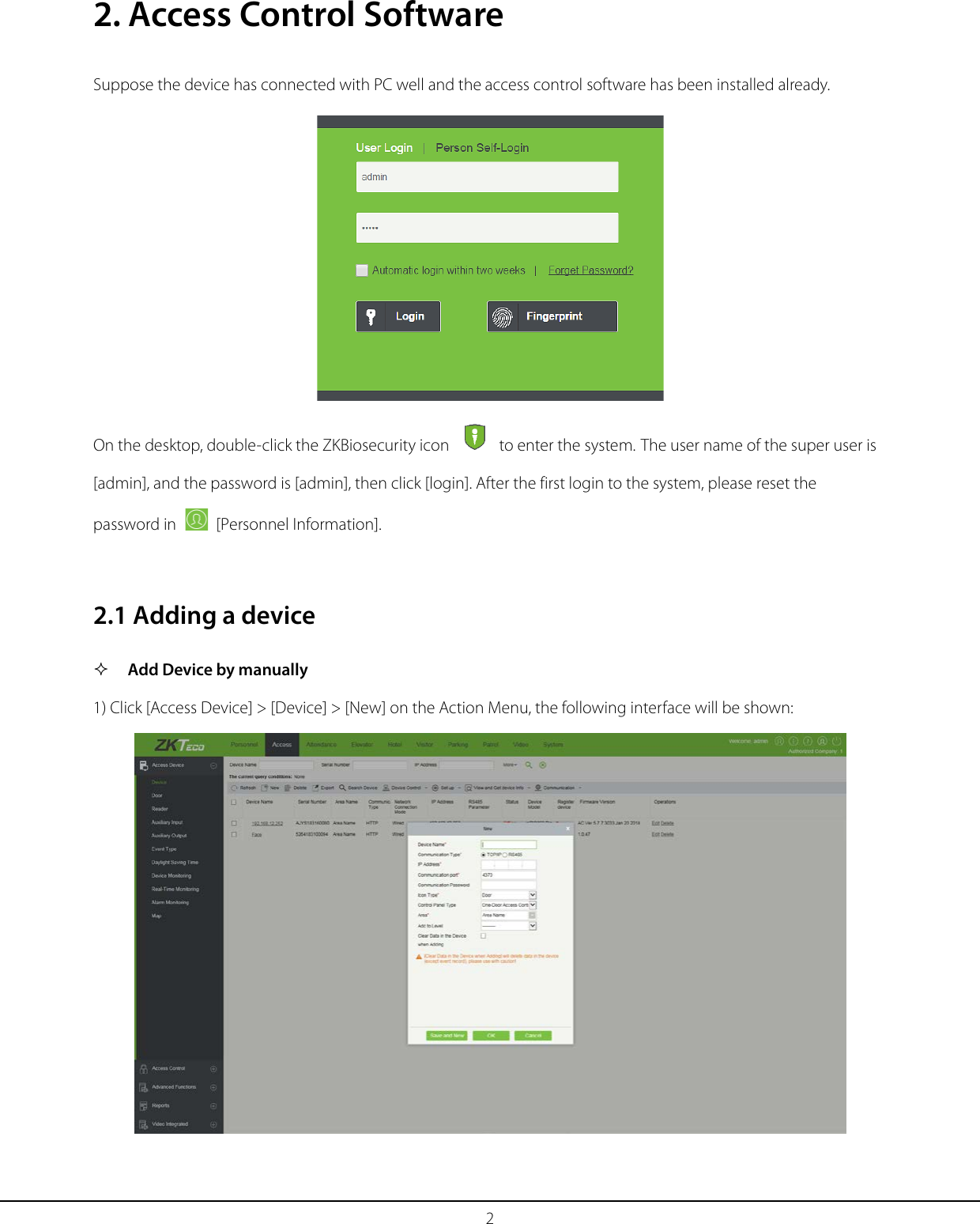 2 2. Access Control Software Suppose the device has connected with PC well and the access control software has been installed already.  On the desktop, double-click the ZKBiosecurity icon   to enter the system. The user name of the super user is [admin], and the password is [admin], then click [login]. After the first login to the system, please reset the password in   [Personnel Information].   2.1 Adding a device  Add Device by manually 1) Click [Access Device] &gt; [Device] &gt; [New] on the Action Menu, the following interface will be shown:  