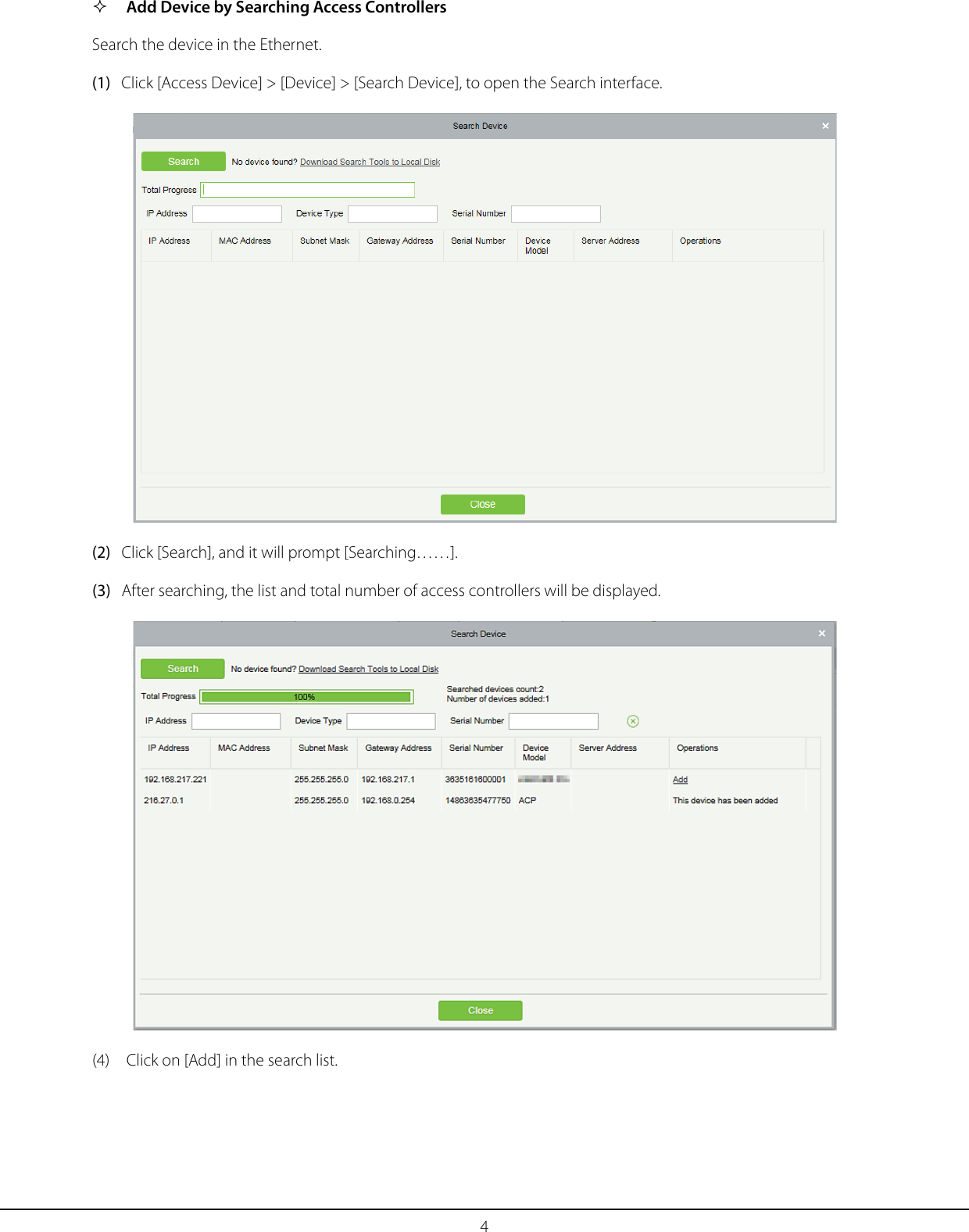 4  Add Device by Searching Access Controllers Search the device in the Ethernet. (1) Click [Access Device] &gt; [Device] &gt; [Search Device], to open the Search interface.  (2) Click [Search], and it will prompt [Searching……]. (3) After searching, the list and total number of access controllers will be displayed.  (4) Click on [Add] in the search list. 