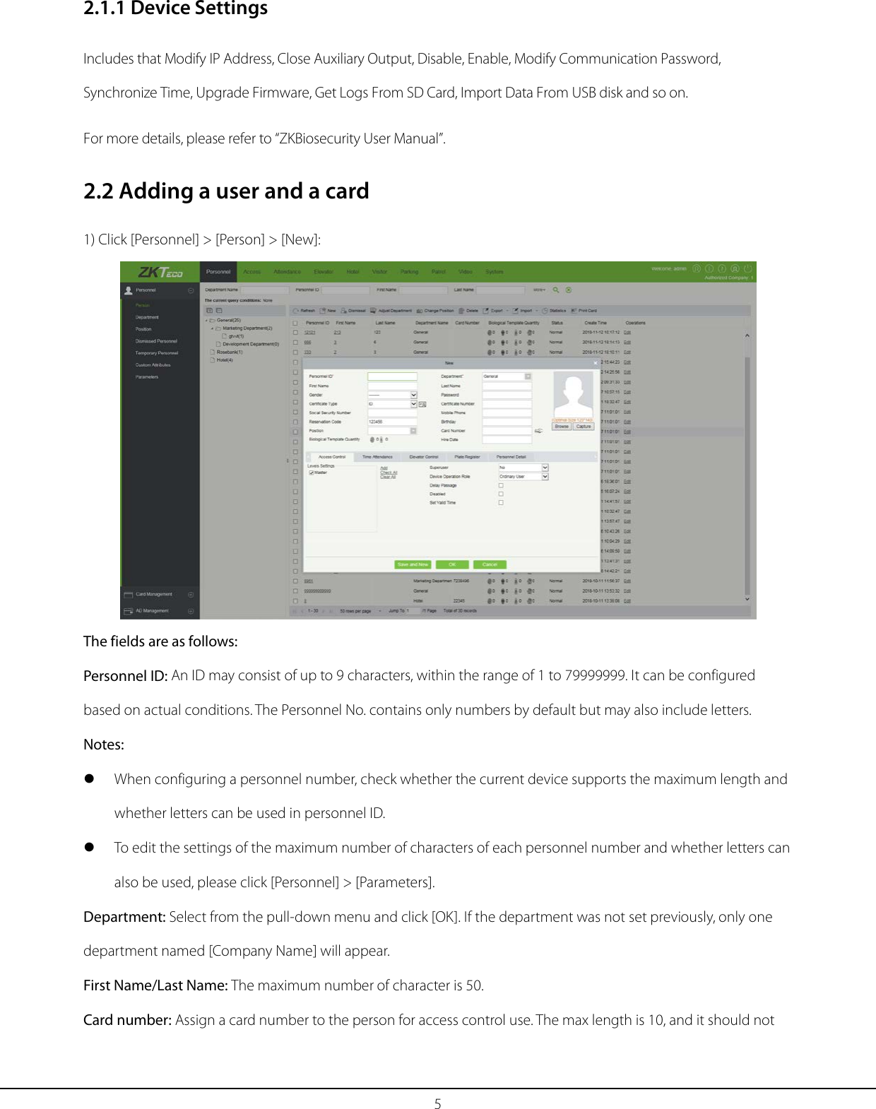 5 2.1.1 Device Settings Includes that Modify IP Address, Close Auxiliary Output, Disable, Enable, Modify Communication Password, Synchronize Time, Upgrade Firmware, Get Logs From SD Card, Import Data From USB disk and so on. For more details, please refer to “ZKBiosecurity User Manual”. 2.2 Adding a user and a card 1) Click [Personnel] &gt; [Person] &gt; [New]:  The fields are as follows: Personnel ID: An ID may consist of up to 9 characters, within the range of 1 to 79999999. It can be configured based on actual conditions. The Personnel No. contains only numbers by default but may also include letters.   Notes:  When configuring a personnel number, check whether the current device supports the maximum length and whether letters can be used in personnel ID.  To edit the settings of the maximum number of characters of each personnel number and whether letters can also be used, please click [Personnel] &gt; [Parameters]. Department: Select from the pull-down menu and click [OK]. If the department was not set previously, only one department named [Company Name] will appear. First Name/Last Name: The maximum number of character is 50. Card number: Assign a card number to the person for access control use. The max length is 10, and it should not 