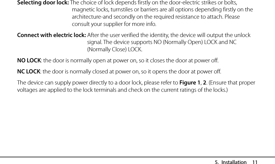  5. Installation  11 Selecting door lock: The choice of lock depends firstly on the door-electric strikes or bolts, magnetic locks, turnstiles or barriers are all options depending firstly on the architecture-and secondly on the required resistance to attach. Please consult your supplier for more info. Connect with electric lock: After the user verified the identity, the device will output the unlock signal. The device supports NO (Normally Open) LOCK and NC (Normally Close) LOCK. NO LOCK: the door is normally open at power on, so it closes the door at power off. NC LOCK: the door is normally closed at power on, so it opens the door at power off. The device can supply power directly to a door lock, please refer to Figure 1, 2. (Ensure that proper voltages are applied to the lock terminals and check on the current ratings of the locks.)      