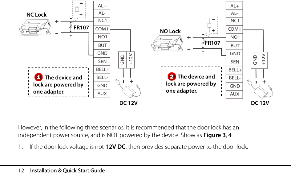  12   Installation &amp; Quick Start Guide            However, in the following three scenarios, it is recommended that the door lock has an independent power source, and is NOT powered by the device. Show as Figure 3, 4. 1. If the door lock voltage is not 12V DC, then provides separate power to the door lock. The device and lock are powered by one adapter. The device and lock are powered by one adapter. FR107 DC 12V NC Lock FR107 DC 12V NO Lock   