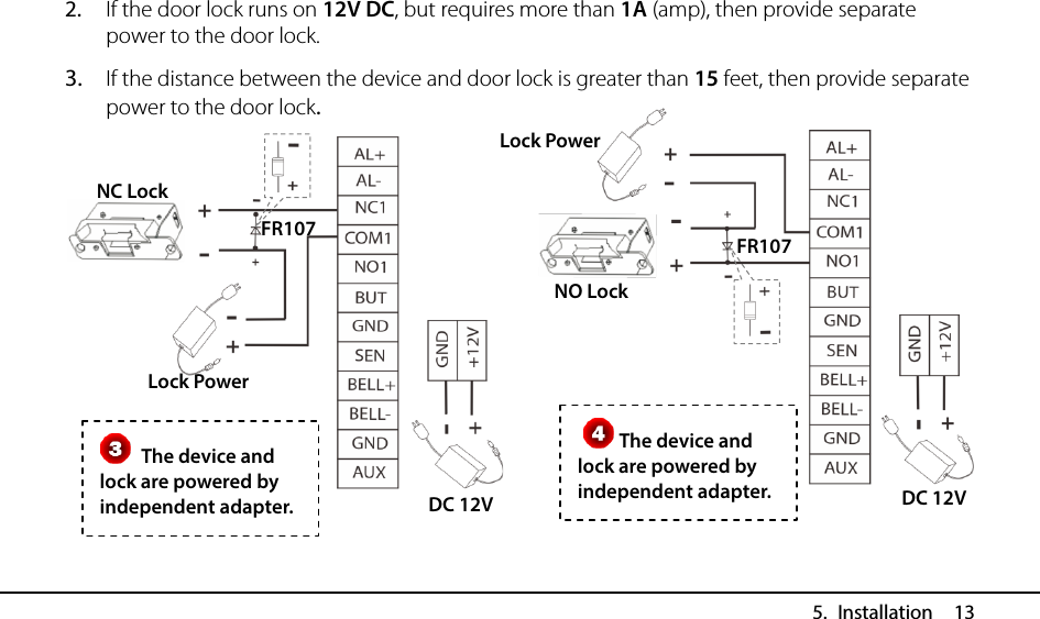  5. Installation  13 2. If the door lock runs on 12V DC, but requires more than 1A (amp), then provide separate power to the door lock. 3. If the distance between the device and door lock is greater than 15 feet, then provide separate power to the door lock.               The device and lock are powered by independent adapter. The device and lock are powered by independent adapter. FR107 DC 12V NC Lock Lock Power FR107 DC 12V NO Lock Lock Power   