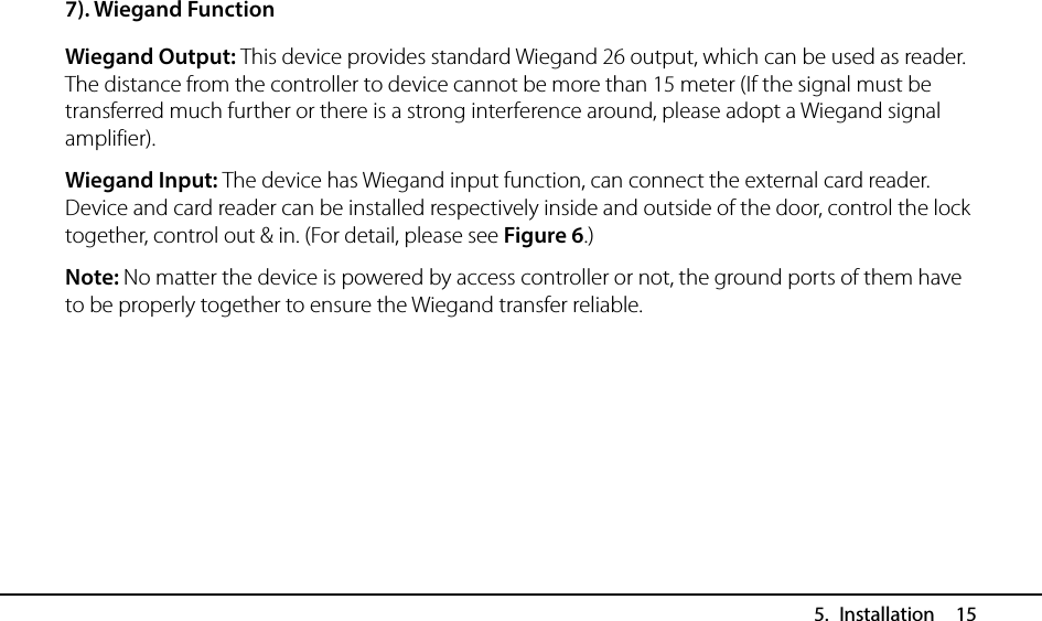  5. Installation  15 7). Wiegand Function Wiegand Output: This device provides standard Wiegand 26 output, which can be used as reader. The distance from the controller to device cannot be more than 15 meter (If the signal must be transferred much further or there is a strong interference around, please adopt a Wiegand signal amplifier). Wiegand Input: The device has Wiegand input function, can connect the external card reader. Device and card reader can be installed respectively inside and outside of the door, control the lock together, control out &amp; in. (For detail, please see Figure 6.) Note: No matter the device is powered by access controller or not, the ground ports of them have to be properly together to ensure the Wiegand transfer reliable.   