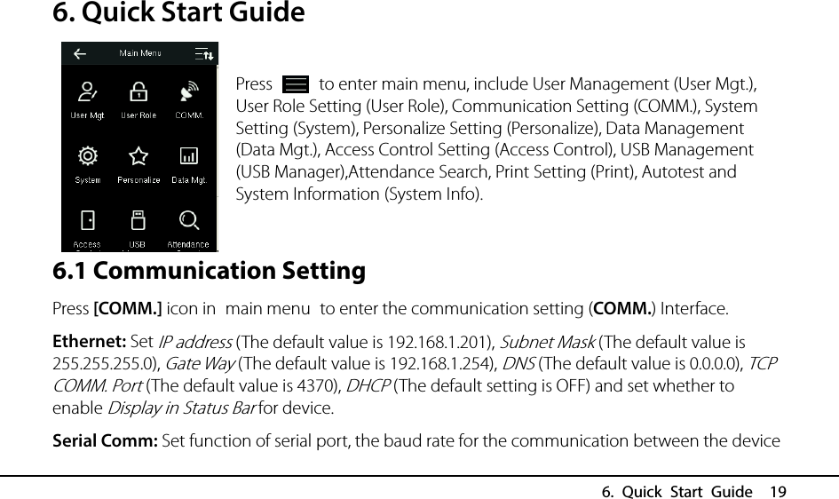  6. Quick Start Guide  19 6. Quick Start Guide  Press   to enter main menu, include User Management (User Mgt.), User Role Setting (User Role), Communication Setting (COMM.), System Setting (System), Personalize Setting (Personalize), Data Management (Data Mgt.), Access Control Setting (Access Control), USB Management (USB Manager),Attendance Search, Print Setting (Print), Autotest and System Information (System Info).     6.1 Communication Setting Press [COMM.] icon in main menu to enter the communication setting (COMM.) Interface. Ethernet: Set IP address (The default value is 192.168.1.201), Subnet Mask (The default value is 255.255.255.0), Gate Way (The default value is 192.168.1.254), DNS (The default value is 0.0.0.0), TCP COMM. Port (The default value is 4370), DHCP (The default setting is OFF) and set whether to enable Display in Status Bar for device. Serial Comm: Set function of serial port, the baud rate for the communication between the device   