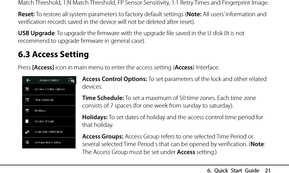  6. Quick Start Guide  21 Match Threshold, 1:N Match Threshold, FP Sensor Sensitivity, 1:1 Retry Times and Fingerprint Image. Reset: To restore all system parameters to factory default settings (Note: All users’ information and verification records saved in the device will not be deleted after reset). USB Upgrade: To upgrade the firmware with the upgrade file saved in the U disk (It is not recommend to upgrade firmware in general case). 6.3 Access Setting Press [Access] icon in main menu to enter the access setting (Access) Interface. Access Control Options: To set parameters of the lock and other related devices. Time Schedule: To set a maximum of 50 time zones. Each time zone consists of 7 spaces (for one week from sunday to saturday). Holidays: To set dates of holiday and the access control time period for that holiday. Access Groups: Access Group refers to one selected Time Period or several selected Time Period s that can be opened by verification. (Note: The Access Group must be set under Access setting.) 
