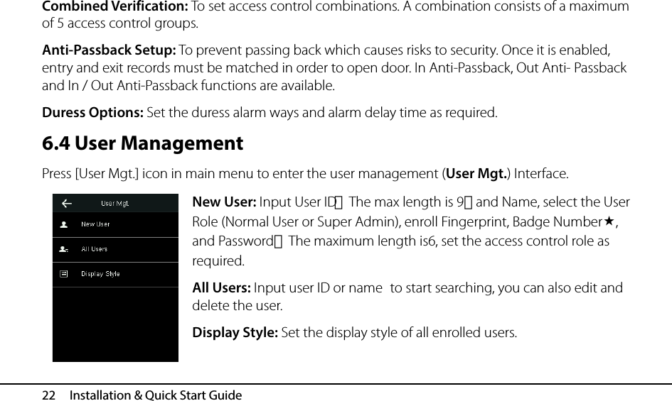  22   Installation &amp; Quick Start Guide Combined Verification: To set access control combinations. A combination consists of a maximum of 5 access control groups. Anti-Passback Setup: To prevent passing back which causes risks to security. Once it is enabled, entry and exit records must be matched in order to open door. In Anti-Passback, Out Anti- Passback and In / Out Anti-Passback functions are available. Duress Options: Set the duress alarm ways and alarm delay time as required. 6.4 User Management Press [User Mgt.] icon in main menu to enter the user management (User Mgt.) Interface. New User: Input User ID（The max length is 9）and Name, select the User Role (Normal User or Super Admin), enroll Fingerprint, Badge Number, and Password（The maximum length is6, set the access control role as required. All Users: Input user ID or name to start searching, you can also edit and delete the user. Display Style: Set the display style of all enrolled users. 