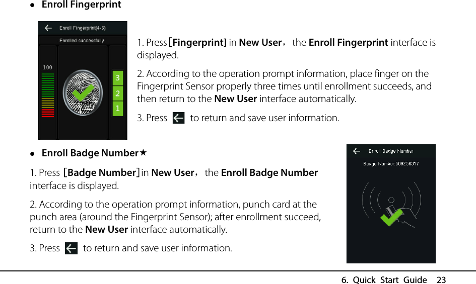  6. Quick Start Guide  23  Enroll Fingerprint  1. Press[Fingerprint] in New User，the Enroll Fingerprint interface is displayed. 2. According to the operation prompt information, place finger on the Fingerprint Sensor properly three times until enrollment succeeds, and then return to the New User interface automatically. 3. Press   to return and save user information.  Enroll Badge Number 1. Press [Badge Number]in New User，the Enroll Badge Number interface is displayed. 2. According to the operation prompt information, punch card at the punch area (around the Fingerprint Sensor); after enrollment succeed, return to the New User interface automatically. 3. Press   to return and save user information. 