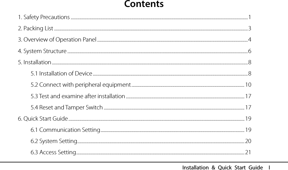  Installation &amp; Quick Start Guide  I Contents 1. Safety Precautions ................................................................................................................................................................ 1 2. Packing List ............................................................................................................................................................................... 3 3. Overview of Operation Panel ........................................................................................................................................ 4 4. System Structure ................................................................................................................................................................... 6 5. Installation ................................................................................................................................................................................. 8 5.1 Installation of Device ............................................................................................................................................ 8 5.2 Connect with peripheral equipment ...................................................................................................... 10 5.3 Test and examine after installation ........................................................................................................... 17 5.4 Reset and Tamper Switch ............................................................................................................................... 17 6. Quick Start Guide ............................................................................................................................................................... 19 6.1 Communication Setting .................................................................................................................................. 19 6.2 System Setting ....................................................................................................................................................... 20 6.3 Access Setting ........................................................................................................................................................ 21 