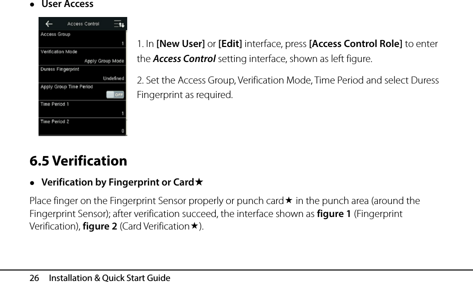  26   Installation &amp; Quick Start Guide  User Access  1. In [New User] or [Edit] interface, press [Access Control Role] to enter the Access Control setting interface, shown as left figure. 2. Set the Access Group, Verification Mode, Time Period and select Duress Fingerprint as required.   6.5 Verification  Verification by Fingerprint or Card Place finger on the Fingerprint Sensor properly or punch card in the punch area (around the Fingerprint Sensor); after verification succeed, the interface shown as figure 1 (Fingerprint Verification), figure 2 (Card Verification). 