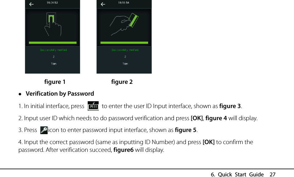  6. Quick Start Guide  27         figure 1              figure 2  Verification by Password 1. In initial interface, press   to enter the user ID Input interface, shown as figure 3. 2. Input user ID which needs to do password verification and press [OK], figure 4 will display. 3. Press  icon to enter password input interface, shown as figure 5. 4. Input the correct password (same as inputting ID Number) and press [OK] to confirm the password. After verification succeed, figure6 will display. 