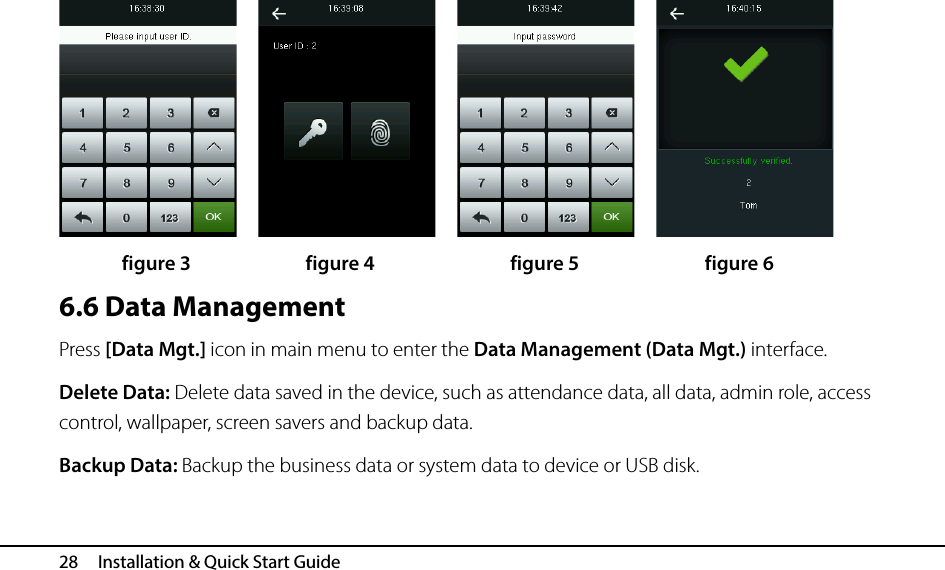  28   Installation &amp; Quick Start Guide               figure 3             figure 4             figure 5            figure 6 6.6 Data Management Press [Data Mgt.] icon in main menu to enter the Data Management (Data Mgt.) interface. Delete Data: Delete data saved in the device, such as attendance data, all data, admin role, access control, wallpaper, screen savers and backup data. Backup Data: Backup the business data or system data to device or USB disk.  