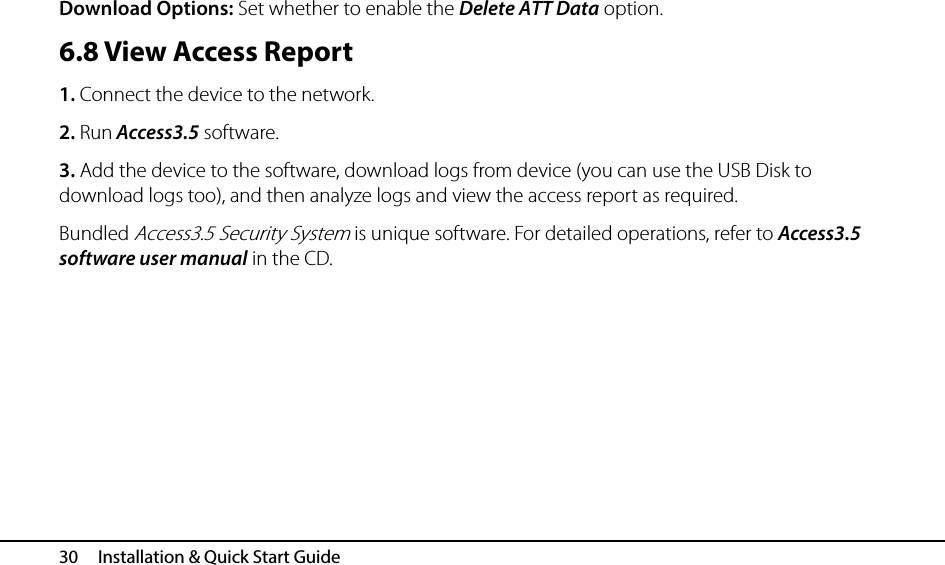  30   Installation &amp; Quick Start Guide Download Options: Set whether to enable the Delete ATT Data option. 6.8 View Access Report 1. Connect the device to the network. 2. Run Access3.5 software. 3. Add the device to the software, download logs from device (you can use the USB Disk to download logs too), and then analyze logs and view the access report as required.   Bundled Access3.5 Security System is unique software. For detailed operations, refer to Access3.5 software user manual in the CD.    