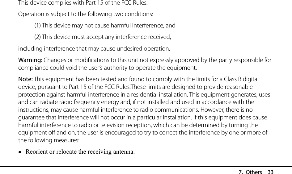  7. Others  33 This device complies with Part 15 of the FCC Rules.   Operation is subject to the following two conditions:    (1) This device may not cause harmful interference, and  (2) This device must accept any interference received,   including interference that may cause undesired operation. Warning: Changes or modifications to this unit not expressly approved by the party responsible for compliance could void the user’s authority to operate the equipment. Note: This equipment has been tested and found to comply with the limits for a Class B digital device, pursuant to Part 15 of the FCC Rules.These limits are designed to provide reasonable protection against harmful interference in a residential installation. This equipment generates, uses and can radiate radio frequency energy and, if not installed and used in accordance with the instructions, may cause harmful interference to radio communications. However, there is no guarantee that interference will not occur in a particular installation. If this equipment does cause harmful interference to radio or television reception, which can be determined by turning the equipment off and on, the user is encouraged to try to correct the interference by one or more of the following measures:  Reorient or relocate the receiving antenna. 